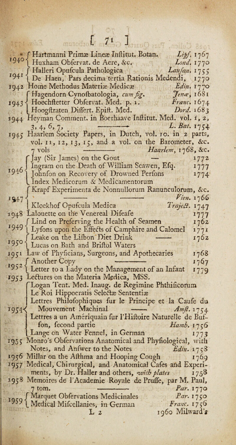 * f Hartmanni Primae Linese Indian. Botan, Lipfi 1767 I94° Huxham Obfervat. de Aere, Sec. Lond. 1770 f Halleri Opufcula Pathologica Laufan. 1755 J94J ^ p)e Haen, Pars decima tertia Rationis Medendi, 1770 1942 Home Methodus Materia Medicae Edin. 1770 ^ Hagendorn Cynolbatologia, aim fig. Jence^ 1681 Hoechftetter Obfervat. Med. p. 1. Franc. 1674 Hoogftraten Diflert. Epitt. Med. D<?r7. 1683 1944 Heyman Comment, in Boerhaave Inditut. Med. vol. i , 2, 4, 6, 7, —-► L. Eat. 1754 1943^ 1943 Haarlem Society Papers, in Dutch, vol. 10. in 2 parts, vol. ii, 12, 13, 15, and a vol. on the Barometer, Sec. vols Haarlem, 1768, &C. 1772 1777 W74 f jay (Sir Tames) on the Gout , ] Ingram on the Death of William Scawen, Efq. 94 i Johnfon on Recovery of Drowned Perfons b Index Medicorum & Medicamentorum f Krapf Experimenta de Nonnullorum Ranunculorum, See. 1^47 < s - -—-—— Vien. [ Kloekhof Opufcula Medica Trajett. 1948 Lalouette on the Venereal Difeafe f Lind on Preferving the Health of Seamen J949 ^ Lyfons upon the Efiefts of Camphire and Calomel f Leake on the Lifbon Diet Drink - I95° | Lucas on Bath and Bridol Waters 17 66 W47 1777 1762 1771 1762 1931 Law of Phyficians, Surgeons, and Apothecaries f Another Copy 1768 1767 1779 I95‘- ^ Letter to a Lady on the Management of an Infant 1933 Leftures on the Materia Medica, MSS. ^Logan Tent. Med. Inaug. de Regimine Phthidcorum Le Roi Hippocratis Seledas Sentential Lettres Philofophiques fur le Principe et la Caufe du 1934^ Mouvement Machinal -. Amfi. 1734 Lettres a un Ameriquain fur l’Hiftoire Naturelle de Buf- fon, fecond partie Hamb.1756 Lange on Water Fennel, in German 1773 1953 Monro's Obfervations Anatomical and Phyfiological, with Notes, and Anfwer to the Notes Edin. 1738 1936 Millar on the Afthma and Hooping Cough 1769 1937 Medical, Chirurgical, and Anatomical Cafes and Experi¬ ments, by Dr. Haller and others, with plates 1753 1938 Memoires de l'Academie Royale de Prude, par M. Paul, 7 tom. --- Par. 1770 f Marquet Obfervations Medicinales Par. 1730 959 Medical Mifcellanies, in German Franc. 1736 L 2 i960 Milwaid’s