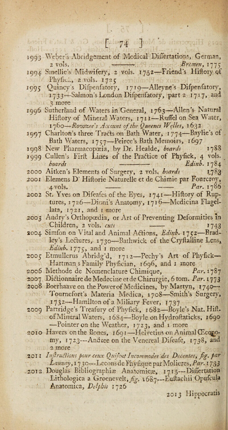 g 74 ] 1993 Weber's 'Abridgement of Medical Diftertations, German, 2 vols. -—-- Bremen, 1775 1994 Smcllie’s Midwifery, 2 vols. 1752—Friend's Pliftory of Phyfick, 2 vols. 1725 2995 Quincy's Difpenfatory, 1719—Alleyne’s Difpenfatory, 1733—Salmon’s London Difpenfatory, part 2 1717, and 3 more 1996 Sutherland of Waters in General, 1763—Allen's Natural Hiftory of Mineral Waters, 1711—R-uflel on Sea Water, 1760—Roujzee's Account of the Queenes Welles, 1632 2997 Charlton's three Tracts on Bath Water, 1774—Baylie’s of Bath Waters, 1757—Peirce’s Bath Memoirs, 1697 1998 New Pharmacopoeia, by Dr. Healde, hoards 1788 1999 Cullen’s Firft Lines of the Practice of Phyfick, 4 vols. boards -- Edinb. 1784 2000 Aitken’s Elements of Surgery, 2 vols, hoards 1,7.83 2001 Elemens D’ Hiftorie Naturelle et de Chimie par Fourcroy, 4 vols. - - Bar. 1786 2002 St. Yves on Difeafes of the Eyes, 1741—Hiftory of Rup¬ tures, 1726—Dioni’s Anatomy, 1716—Medicina FlageP lata, 1721, and 1 more 2003 Andry’s Orthopcedia, or Art of Preventing Deformities m Children, 2 vols. cuts - 1743 2004 Simfon on Vital and Animal Actions, Edinb. 1752—Brad¬ ley’s Lectures,- 1730—Bathwick of the Cryftaliine Lens* Edinb. 1775, and 1 more 2005 Etmullerus Abridg’d, 1712—Pechy’s Art of Phyfick— Hartman s Family Phyfician, 1696, and 1 more 2006 Methode de Nomenclature Chimique, Bar. 1787 2007 DicHonnairedeMedecineetde Chirurgie, 6 tom. Bar. 1773 2008 Boerhaave on the Power of Medicines, byMartyn, 1740— Tournefort’s Materia Medica, 1708—Smith’s Surgery, 1732—Hamilton of a Miliary Fever, 1737 2009 Partridge’s Treafury of Phyfick, 1682—Boyle's Nat. Hift. of Mineral Waters, 1684—Boyle on Hydroftaticks, 1690 —Pointer on the Weather, 1723, and 1 more 2010 Havers on the Bones, 1691—Helvetia on Animal CEcqgo- my, 1723—Andree on the Venereal Difeafe, 173-8, and 2 more 2011 InjlruBions pour ceux Ojiifout Incommodes des Decentes, fig. par Launay, 17 30—Lecons de Phyftque par Molieres, Bar. 1733 .2012 Douglas Bibliographiae Anatomicae, 1715—Difiertation Lithologica a Groenevelt, fig. 1687—Euftachii Opufcula Anatomies, I) el phis 1726 2013 Hipuocratis