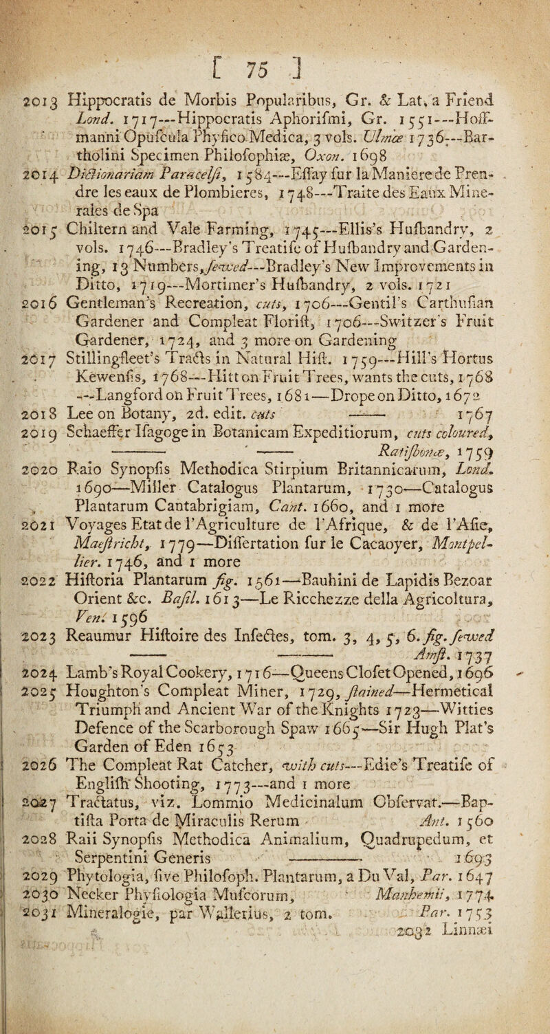 2013 Hippocratis de Morbis Popularibus, Gr. & Lat. a Friend Lond. 1717—Hippocratis Aphorifmi, Gr. 1551—Hoff- manni Opiifcula Fhyfico Medica, 3 vols. Ulmce 17367—Bar- tholini Specimen Philofophim, Oxon. 1698 2014 DiSionariam Pamcelji, 1584—Effay fur laManierede Pren¬ dre les eaux de Plombieres, 1748—Traite des Eaux Mine- rales de Spa £013 Chiltern and Vale Fanning, 1743—Ellis’s Hufbandry, 2 vols. 1746—Bradley’s Treatife of Hulbandry and Garden¬ ing, 13 Numbers,yFxrW— Bradley's New Improvements in Ditto, 1719—Mortimer’s Hulbandry, 2 vols. 1721 2016 Gentleman’s Recreation, cuts, 1706—Gentil’s Garth 11 fan Gardener and Compleat Florid, 1706—Switzer's Fruit Gardener, 1724, and 3 more on Gardening 2617 Stillingfleet’s TraHs in Natural Hid. 1739—Hill’s Hortus Kewends, 1768—Hitt on Fruit Trees, wants the cuts, 1768 -—Langford on Fruit Trees, 1681—Drope on Ditto, 1672 2018 Lee on Botany, 2d. edit, cats - 1767 2019 Schaeffer Ifagoge in Botanicam Expeditiorum, cuts coloured, -- -- Ratijhofne, V59 2020 Raio Synopfis Methodica Stirpium Rritannicamm, Lond. 1690-—Miller Catalogus Plantarum, 1730—Catalogus Plantarum Cantabrigiam, Cant. 1660, and 1 more 2021 Voyages Etatde l’Agriculture de PAfrique, & de 1’Afie, Maejlricht,. 1779—Dilfertation fur le Cacaoyer, Montpel¬ lier. 174^* and 1 more 2022 Hiftoria Plantarum fig. 1561—fBauhini de Lapidis Bezoar Orient Sec. Bafil. 1613—Le Ricchezze della Agricoltura, VettC 1596 2023 Reaumur Hifloire des Infeftes, tom. 3, 4, 3, 6. fig.fenced - -- 25N/L 1737 2024 Lamb’sRoyal Cookery, 1716-—Queens Clofet Opened, 1696 - 2023 Houghton’s Compleat Miner, 1729, fiained—Hermctical Triumph and Ancient War of the Knights 17 23—Witties Defence of the Scarborough Spaw 1663—Sir Hugh Plat’s Garden of Eden 1633 2026 The Compleat Rat Catcher, nvith cuts—Edie’s Treatife of Englifh' Shooting, 177 3—and 1 more 2027 TraTatus, viz. Lommio Medicinalum Gbfervat.—Bap- tifta Porta de lyiiraculis Rorum Ant. 1360 2028 Raii Synopfis Methodica Animalium, Quadrupedum, et Serpentini Generis - 1693 2029 PHytologia, five Philofoph. Plantarum, a Du Val, Par. 1647 2030 Necker Phydologia Mufcorurn, ■ Manhemii, 1774 2031 Mineralogie, par Walietius, 2 tom. Par. 7773 <*' .A , • -‘203;2 Linnsei