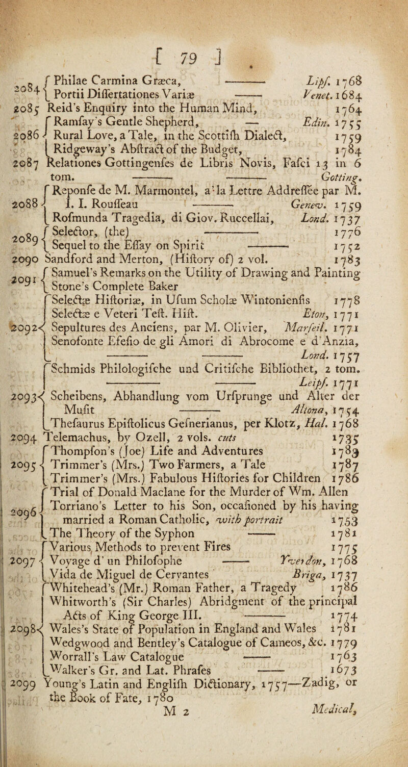 0 f Philae Carmina Gra?ca, 20 ^ \ Portii Diflertationes Variae Lipf. 1768 Venet. 1684 2085 Reid’s Enquiry into the Human Mind, 1764 fRarnfay's Gentle Shepherd, — Edin. 1755 2086 Rural Love, a Tale, in the Scottifh Dialed, 1759 (. Ridgeway 's Abftracf of the Budget, 1784 2087 Relationes Gottingenfes de Libris Novis, Fafci 13 in 6 tom. - *-— Gotting. f Reponfe de M. Marmontel, a’la Lettre Addreffee par M. 2088 J I. I. Roufleau -- Gene'v. 1759 p Rofmunda Tragedia, di Giov. Ruccellai, Load. 1737 to89 j Selea°r’ (the) - ’776 Sequel to the EBay on Spirit 175:2 n 83 2090 Sandford and Merton, (Hiftory of) 2 vol. f Samuel's Remarks on the Utility of Drawing and Painting \ Stone’s Complete Baker pSeledbe Hiftoriae, in Ufum Scholl Wintonienfis 1778 | Sele&x e Veteri Teft. Hift. Eton, 1771 209 2<( Sepultures des Anciens, par M. Olivier, Marfeil. 1771 j Senofonte Efefio de gli Amori di Abrocome e d'Anzia, L, - - iW. 1757 rSchmids Philologifehe und Critifche Bibliothet, 2 tom. j . - *-- Leig/.i'j'ji 2093d Scheibens, Abhandlung vom Urfprunge und Alter der Mu.fit -— Altona, 1794 [_Thefaurus Epiftolicus Gefnerianus, per Klotz, Hal. 1768 2094 Telemachus, by Ozell, 2 vols. cuts 1735’ Thompfon’s (Joe) Life and Adventures 1783 2095^ Trimmer’s (Mrs.) Two Farmers, a Tale 1787 Trimmer’s (Mrs.) Fabulous Hiftories for Children 1786 f Trial of Donald Maclane for the Murder of Wm. Allen r J Torriano’s Letter to his Son, occafioned by his having ' 1 married a Roman Catholic, with portrait 1753 f The Theory of the Syphon - 1781 J775 Tnjet dotty 1768 Briga, 1737 Whitehead’s (Mr.) Roman Father, a Tragedy 1786 Whitworth’s (Sir Charles) Abridgment of the principal Adts of King George III. - 1774 2098^ Wales’s State of Population in England and Wales 1781 Wedgwood and Bentley’s Catalogue of Cameos, &c. 1779 Worrall’s Law Catalogue - 1763 Walker’s Gr. and Lat. Phrafes 1673 2099 Young’s Latin and Englifh Dictionary, 1757—Zadig, or the Book of Fate, 1780 M 2 Medical3 1 Various Methods to prevent Fires 2097 < Voyage d’ un Philofophe — [ Vida de Miguel de Cervantes