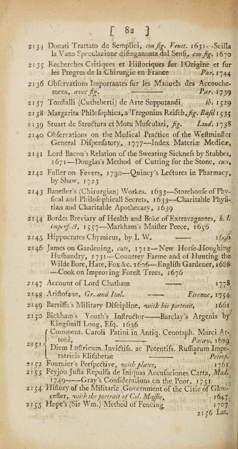[ 8* ] ' 2131 Donati Trattato de Semplici, con fig. Venet. 1631- -Scilla la Vana Speculazione difmgannata dal Senfi, con fig. 1670 2135 Recherches Critiques et Kiftoriques fur l'Origine et fur les Progres de la Chirurgie en France Par. 1744. 2136 Obfervations Importantes fur les Manuels des Accouche- mens, avecfig. -- Par. 1739 2137 Tonftalli (Cutheberti) de Arte Supputandi ib. 1529 2138 Margarita Philofophica, a Tregonius Reifch,y?g\ Bafil 1535 2139 Stuart de StruHura et Motu Mufculari, fig. Land. 1738 2140 Obfervations on the Medical Pra&ice of the Weftminfier General Difpenfatory, 1777—Index Materiae Medicae, 2141 Lord Bacon’s Relation of the Sweating Sicknefs by Stubbcs, 1671—Douglas’s Method of Cutting for the Stone, cu‘st 2142 Fuller on Fevers, 1730—Quincy’s Ledlures in Pharmacy, by Shaw, 1723 2143 Handler's (Chirurgian) Workes. 1633—StorehonfeofPbv- fical and Philofophicall Secrets, 1633—Charitable Phyfi- tian and Charitable Apothecary, 1639 2144 Bordes Breviary of Health and Boke of Exfravagantes, b. /. imperfitdy 1557—Markham's Maiiler Peece, 1656 2145 Hippocrates Chymicus, by I. W. - 1696 2146 James on Gardening, cuts, 1712—New Horfe-Houghing Hufbandry, 1731—Countrey Farme and of Hunting the 'W ilde Bore, Hare, Fox See. 1606—Englilh Gardener, i 688 —Cook on Improving Foreft Trees, 1676 2147 Account of Lord Chatham ——• 177^ 2143 Ariftofane, Gr. and Ital. -.. - Firenze, 1754 2149 Barriffe's Military Difcipline, with his portrait, 1661 2130 Bickham's Youth’s InllruHor-Barclay’s Argenis by Kingfmill Long, Efq. 1636 ( Comment. Caroli Patini in Antiq. Cenotaph. Marci Ar~ 2 J toni, ■-- * Paia<v. 1689 ' 5 Diem Ltiftricum.Invi<5lifs. ac Potentifs. Rufliarum Impe- L ratricis Elifabetae --- Petropi 2132 Fournier’s Perfpeftive, with plates, 1 ?6 r 2153 feyjoo Jufta Repulfa de Iniquas Accufaciones Carta, Mad. 1749——Gray’s Corifiderations on the Pcor, 1751 2154 Hifeory of the Militarie Government of the Citie of Glou- cefter, with the portrait of Col. Majfie, 1647 2155 Hope’s (Sir Wm.J Method of Fencing 1707 > 2136 Lat.