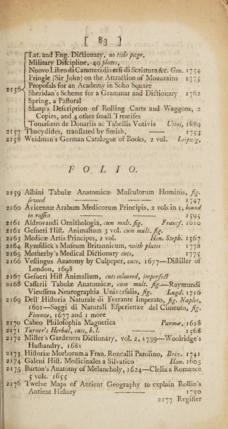 / f [ 83 J ~Lat. and Eng. Dictionary, no title page, Military Difcipline, 49 plates , NuovoLibrodiCaratteridiveffi diScrittura&c. Gen. 1774 Pringle (Sir John) on the Attraction of Mountains 1775 r ^ J Propofals for an Academy in Soho Square 5 \ Sheridan's Scheme for a Grammar and Dictionary 1762 Spring, a Padoral Sharp s Defcription of Rolling Carts and Waggons, 2 Copies, and 4 other fmall Treatifes JTomafinus de Donariis ac Tabellis Votivis Utlni, 1689 2157 Thucydides, tranflated by Smith, - 1743 215:8 Weidman's German Catalogue of Books, 2 vol. Leipzig, F O L I O. 2159 Albini Tabulae Anatomicas Mufculorum Hominis, fig* fe^wed - —- 1747 2160 Avicennas Arabum Medicorum Principis, 2 vols in 1, bound inruffia . .--— - 1595 2161 Aldrovandi Ornithologia, cum mult, fig. Francfi. 1610 2162 Gefneri Hilt. Animaliuin 3 vol. cum mult. fig. 2163 Medics Artis Principes, 2 vol. Hen. Steph. 1567 2164 Rymfdick’s Mufeum Britannicum, <withplates 1778 2165 Motherby’s Medical Dictionary cuts, 1775 2166 Veflingus Anatomy by Culpeper, cuts, 1677—Difliller of London, 1698 2167 Gefneri Hid Animalium, cuts coloured, imperfeft 2168 Caderii Tabula; Anatomies, cum mult, fig_Raymundi Vieudens Neurographia Univerfalis, fig. Lugd.\~]\6 2169 Dell’Hidoria Naturale di Ferrante Imperato, fig. Naples, 1601—Saggi di Naturali Efperienze del Cimento, fig. Firenze, 1677 and i more 2170 Cabeo Philofophia Magnetica Parma?, 1628 2171 Turner s Herbal, cuts, b.l. —-— 1368 2172 Miller's Gardeners Dictionary, vol. 2, 1739—Woolridge's Husbandry, 1681 2173 Pliftorias Morborum a Fran. Roncalli Parolino, Brix. 1741 2174 Galeni Hid. Medicinales a Silvatico Ilan. 1605 2175 Burton’s Anatomy of Melancholy, 1624—Clelia a Romance 5 vols. 1633 2176 Twelve Maps of Antient Geography to explain Rollin's Antient Hidory *——-— 1730 2177 Regider