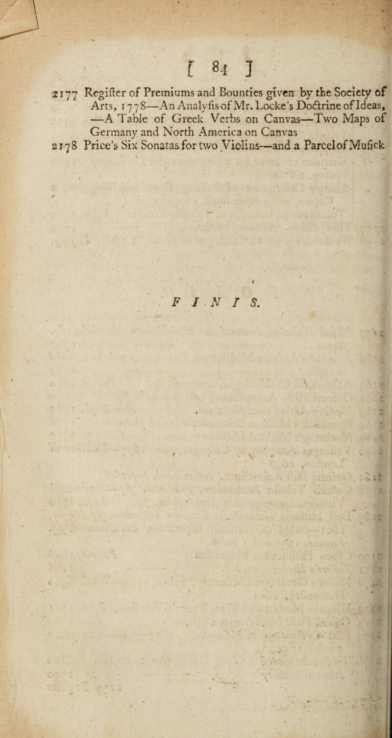 [ 81 ] 2177 Regifter of Premiums and Bounties given by tine Society of Arts, 17 7 8—An Analyfis of Mr. Locke’s Dodirine of Ideas, —A Table of Greek Verbs on Canvas—Two Maps of Germany and North America on Canvas 2178 Price’s Six Sonatas for two Violins—and a Parcel of Mu fick * I. / f F IN I S. \ )■ ;, .* a.