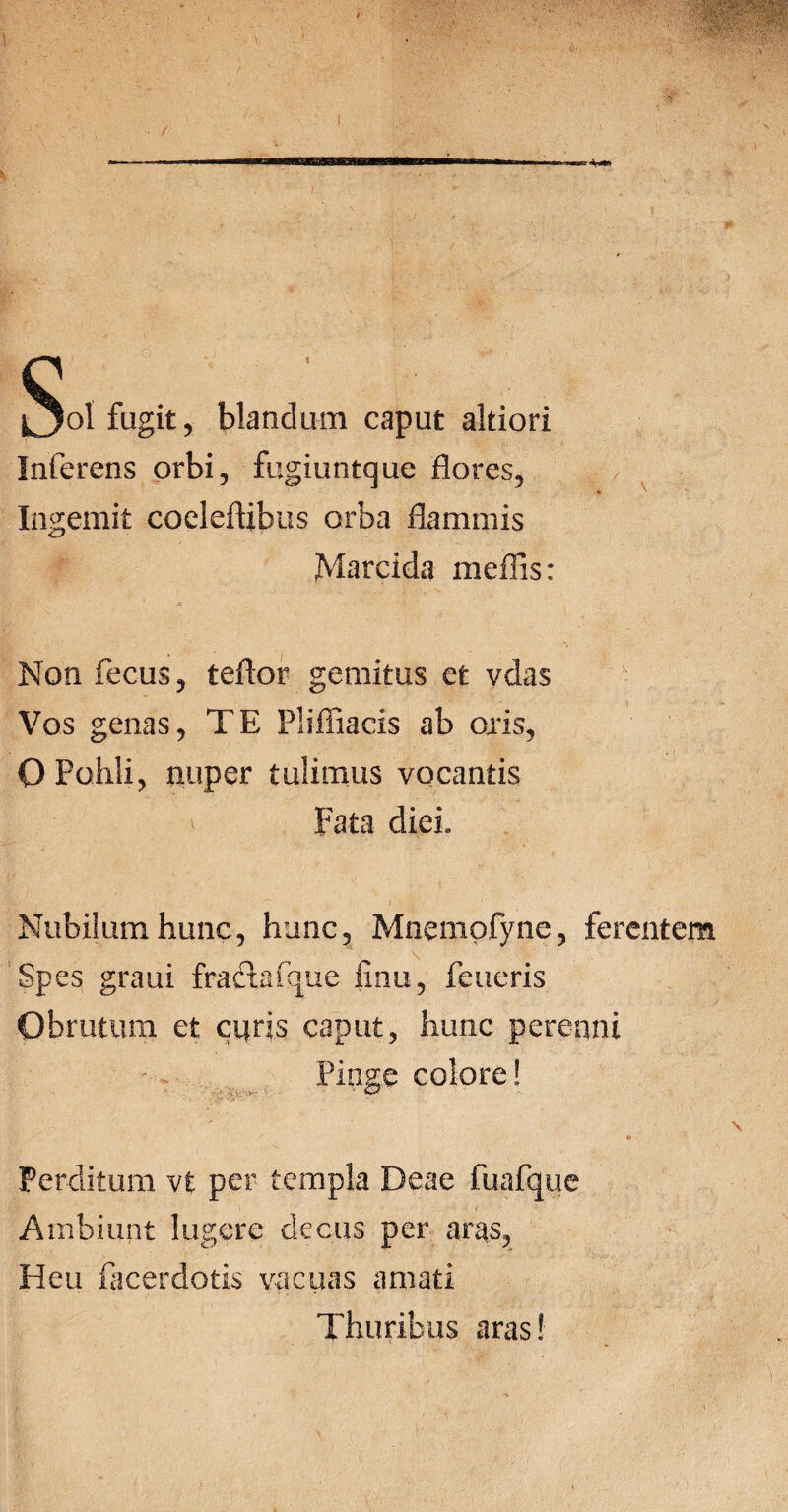 / ol fugit, blandum caput akiori Inferens orbi, fugiuntque flores, Ingemit coeleftibus orba flammis Marcida meffis: Non fecus, teftor gemitus et vdas Vos genas, TE Pliffiacis ab oris, O Pohli, nuper tulimus vocantis Fata diei» Nubilum hunc, hunc, Mnempfyne, fer Spes graui fractafque finu, feueris Obrutum et curis caput, hunc perenni Pinge colore! Perditum vt per templa Deae fuafque Ambiunt lugere decus per aras, Heu facerdotis vacuas amati Thuribus aras!