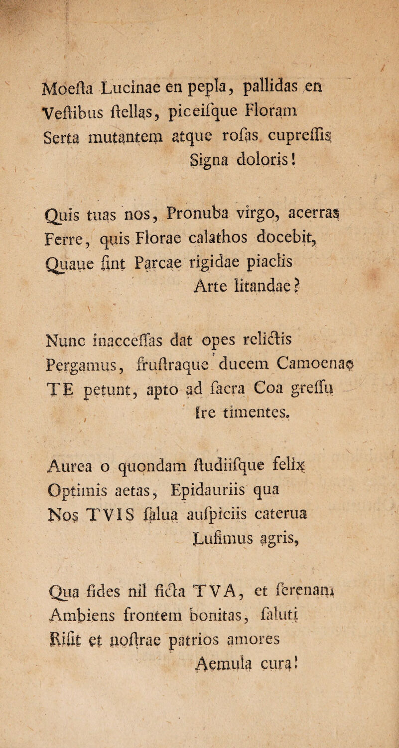 Moeila Lucinae en pepla, pallidas en Veftibus ftellas, piceifque Floram Serta mutantem atque rofjis. cupreffis Signa doloris I Quis tuas nos, Pronuba virgo, acerras Ferre, quis Florae calathos docebit, Quaue fint Parcae rigidae piaclis Arte litandae? Nunc inacceffas dat opes relictis Pergamus, fruflraque ducem Camoenao TE petunt, apto ad facra Coa greffu — Ire timentes, ' . • V Aurea o quondam ftudiifque feli^ Optimis aetas, Epidauriis qua Nos TVIS falua aufpiciis caterua Eufimus agris, Qua fides nil ficta TVA, et ferenam Ambiens frontem bonitas, faluti Riilt et uofirae patrios amores Aemula cura*