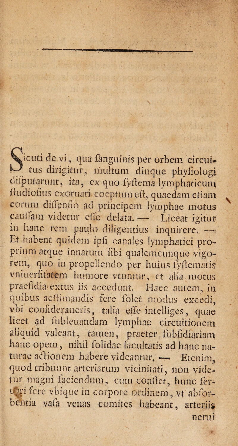 \icuti de vi 3 qua ftnguinis per orbem circuf- K*-' tus dirigitur, multum diuque pliyfxologi. diiputarunt, ita, ex quo fyflema lymphaticum, itudiofius exornari coeptum efl, quaedam etiam eorum diffenfio ad principem lymphae motus caufiam videtur efie delata. — Liceat igitur in hanc rem paulo diligentius inquirere. Et habent quidem ipii canales lymphatici pro¬ prium atque innatum fibi qualemcunque vigo¬ rem, quo in propellendo per huius fyflematis vniuerfitatem humore vtuntur, ct alia motus praefidia extus iis accedunt. Haec autem, in quibus aefiimanclis fere folefe modus excedi, vbi confideraueris, talia effe intelliges, quae licet ad fubleuandam lymphae circuitionem aliquid valeant, tamen, praeter fubfidiariam hanc opem, nihil folidae facultatis ad hanc na¬ turae aclionem habere videantur, Etenim, quod tribuunt arteriarum vicinitati, non vide¬ tur magni faciendum, cum conflet, hunc fer- !%i fere vbique in corpore ordinem, vt abfor- bentia vafa venas comites habeant, arteriis nerui
