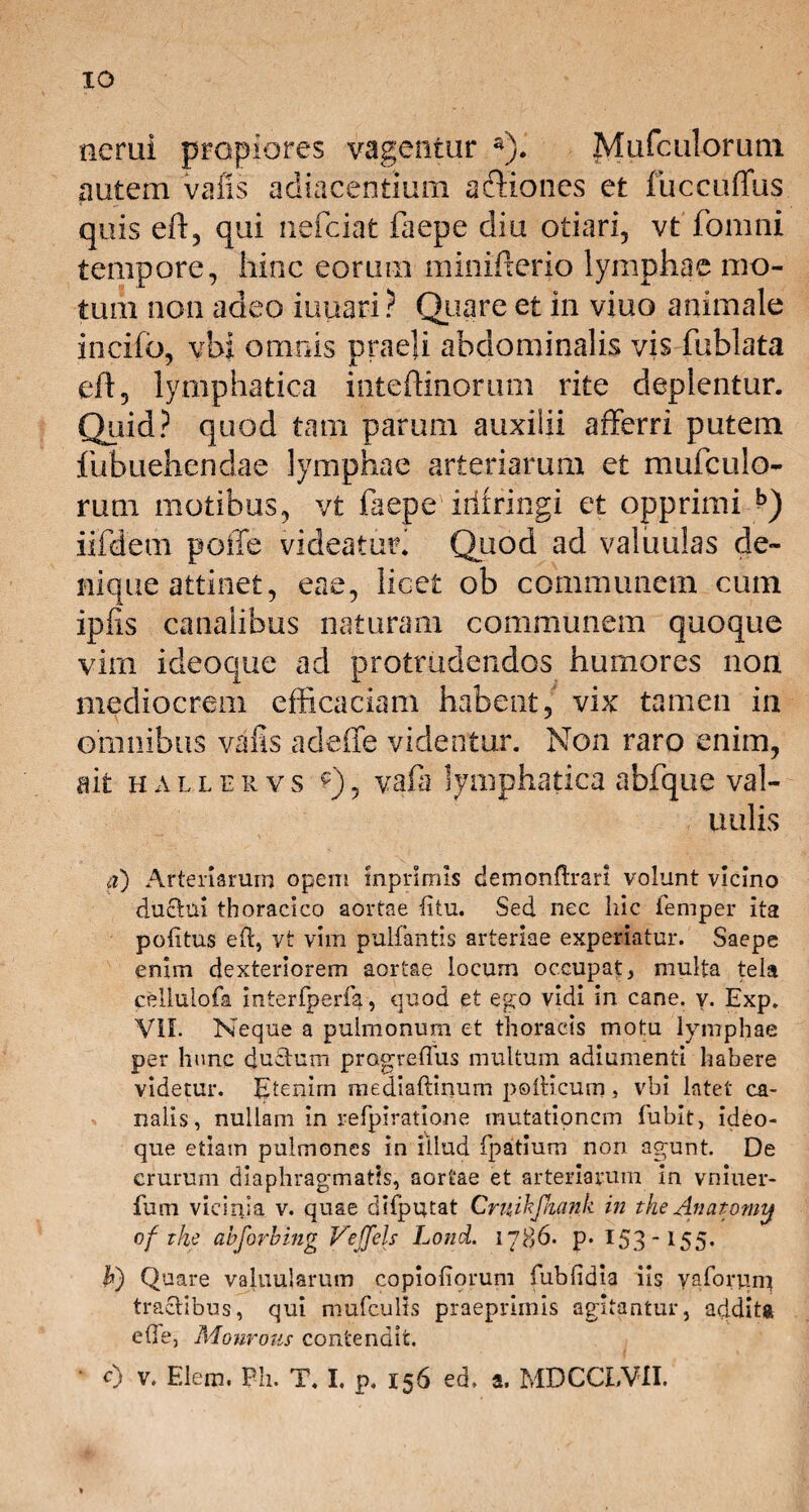 xo nerui propiores vagentur a). Mufculorum autem vafis adiacentium a&iones et fuccuffus quis eft, qui nefciat faepe diu otiari, vt fomni tempore, hinc eorum minifterio lymphae mo¬ tum non adeo iuuari ? Quare et in viuo animale incifo, vbi omnis praeli abdominalis vis fublata efl, lymphatica inteffinorum rite deplentur. Qiiid? quod tam parum auxiiii afferri putem fubuehendae lymphae arteriarum et mufculo¬ rum motibus, vt faepe irlfringi et opprimi *>) iifdem poffe videatmf Quod ad valuulas de¬ nique attinet, eae, licet ob communem cum ipfls canalibus naturam communem quoque vim ideoque ad protrudendos humores non mediocrem efficaciam habent, vix tamen in omnibus vafis adeffe videntur. Non raro enim, ait hallervs f), vafa lymphatica abfque val- u ulis a) Arteriarum opem mprimls demonftrari volunt vicino ductui thoracico aortae litu. Sed nec liic femper ita politus eft, vt vim pultantis arteriae experiatur. Saepe enim dexteriorem aortae locum occupat, multa tela celhilofa interfperfa, quod et ego vidi in cane. v. Exp. VII. Neque a pulmonum et thoracis motu lymphae per hunc ductum progreflus multum adiumenti habere videtur. Etenim mediaftinum pollicum, vbi latet ca¬ nalis, nullam in refpiratione mutationem fubit, ideo¬ que etiam pulmones in illud fpatium non agunt. De crurum diaphragmatis, aortae et arteriarum in vniuer- fum vicinia v. quae difputat Crttihfkank in the Anatomy of The ahforhing Veffels Lond. 1786. p. 153*155* U) Quare valuujarutn copioliorum fublidia iis yaforum tractibus, qui mufculis praeprimis agitantur, addita ede, Monrous contendit. • c) v. Elem. Ph. T. I. p. 156 ed. a, MDCCLVII.
