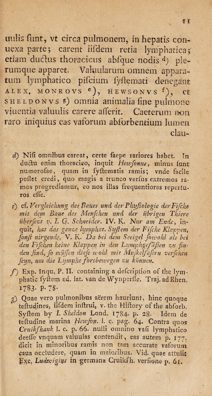 uulis fu nt, vt circa pulmonem, in hepatis con¬ nexa parte; carent iifdem retia lymphatica; etiam cludus thoracicus abfque nodis d) ple¬ rumque apparet. Valvularum omnem appara¬ tum lymphatico pifcium fyflemati denegant ALEX. MONROVS e), HEWSONVS f), Ct sheldonvs s) omnia animalia fine pulsione viuentia valuulis carere aflerit. Caeterum non raro iniquius eas vaforum abforbentium lumen clau- d) NHi omnibus careat, certe faepe rariores habet In ductu enim thoracico, inquit Hewfonm, minus funt numerofae, quam in fyftematis ramis; vnde facile poflet credi, quo magis a trunco verfus extremos ra- inos progrediamur, eo nos illas frequentiores repertu- ros effe; e) cf. Veroleichung desPanes und der Phy fi olo gie derFifcke. mit dem Raue des Menjchen und der uhrigen Tluere iiberfezt y, I. G. Schneider, IV. R. Nur am Ende, in¬ quit, kat das gcnize lymphat. Syftem der Fifche Klappen, fonft nirgendV. R. Da hei dem Seeigel fiowohl ais hei den Fifcken keine Klappen in den LymphgefiijSen %u fin¬ de n find, fio muffien diefe wohl mit Mujkelfafern verfehen feyn, um die Lympfie fortbeivegen zu kbnnen. f) Exp. Inqu, P. II. containing a defcription of the lym- phatic fyftem ed. lat. van de Wynperffg. Traj, adRhen, 1783» P* 75* d) Quae vero pulmonibus ae’rem hauriunt, hinc quoque teftudines, iifdem inltrui, v. the Hlftory of the abforb, Syftem by L Skeldon Lond. 1784* P« 28- Idem de teftudine marina Heu-fon. 1. c. pag. 64. Contra quos Cruikfkank 1. c. p, 66. nulli omnino vaft lymphatico deefte vnquam valuulas contendit, eas autem p. 177, dicit in minoribus ramis non tam accurate vaforum caua occludere, quam in maioribus. Vid. quae attulit fxc, Ludtvigm in germana Cruikfh. verfione p, 6i.