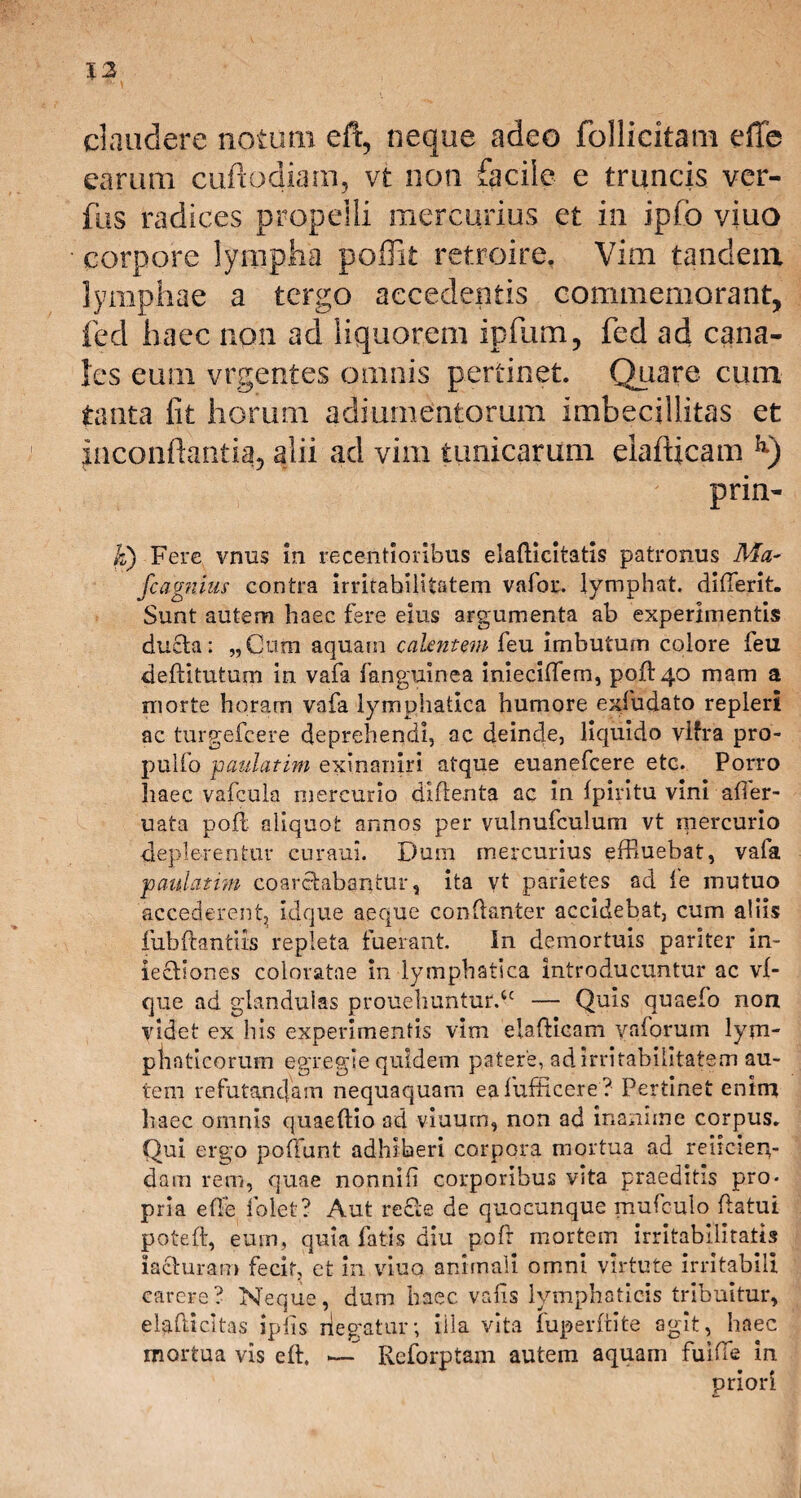 12 claudere notum, eft, neque adeo follicitam effe earum cuftodiam, vt non facile e truncis ver- fus radices propelli mercurius et in ipfb viuo corpore lympha poffit retroire. Vim tandem lymphae a tergo accedentis commemorant, fed haec non ad liquorem ipfum, fed ad cana¬ les eum vrgentes omnis pertinet. Quare cum tanta iit horum adjumentorum imbecillitas et jnconftantig, alii aci vim tunicarum eiafticam lx) prin- Ji) Fere vnus in recentioribus elafticitatis patronus Ma- fcagnius contra irritabilitatem vafor. lymphat, difterit. Sunt autem haec fere eius argumenta ab experimentis ducta: „Cnm aquam calentem feu imbutum colore feu deftitutum in vafa fanguinea inieciftem, poft 40 mam a morte horam vafa lymphatica humore exfudato repleri ac turgefeere deprehendi, ac deinde, liquido vlfra pro- pulfo paulatim exinaniri atque euanefeere etc. Porro haec vafcula mercurio diftenta ac in Ipiritu vini afier- uata poft aliquot annos per vulnufculum vt mercurio •deplerentur curaui. Dum mercurius effiuebat, vafa paulatim coarcfcabantur, ita vt parietes ad fe mutuo 'accederent, idque aeque conftanter accidebat, cum aliis fubftantiis repleta fuerant. In demortuis pariter in- iectiones coloratae in lymphatica introducuntur ac vl- que ad glandulas prouehuntur.tc — Quis quaefo non videt ex his experimentis vim eiafticam vaforum lym¬ phaticorum egregie quidem patere, ad irritabilitatem au¬ tem refutandam nequaquam eafufficere ? Pertinet enim haec omnis quaeftio ad viuurn, non ad inanime corpus. Qui ergo poliunt adhiberi corpora mortua ad reiicien- dam rem, quae nonnili corporibus vita praeditis pro¬ pria effe folet? Aut redfte de quacunque mufeulo ftatui poteft, eum, quia fatis diu poft mortem irritabilitatis ia&uram fecit, et in viuo animali omni virtute irritabili carere? Neque, dum haec valis lymphaticis tribuitur, el^.(licitas iplis negatur; iila vita fuperftite agit, haec mortua vis eft. .— Reforptam autem aquam fuifte in priori