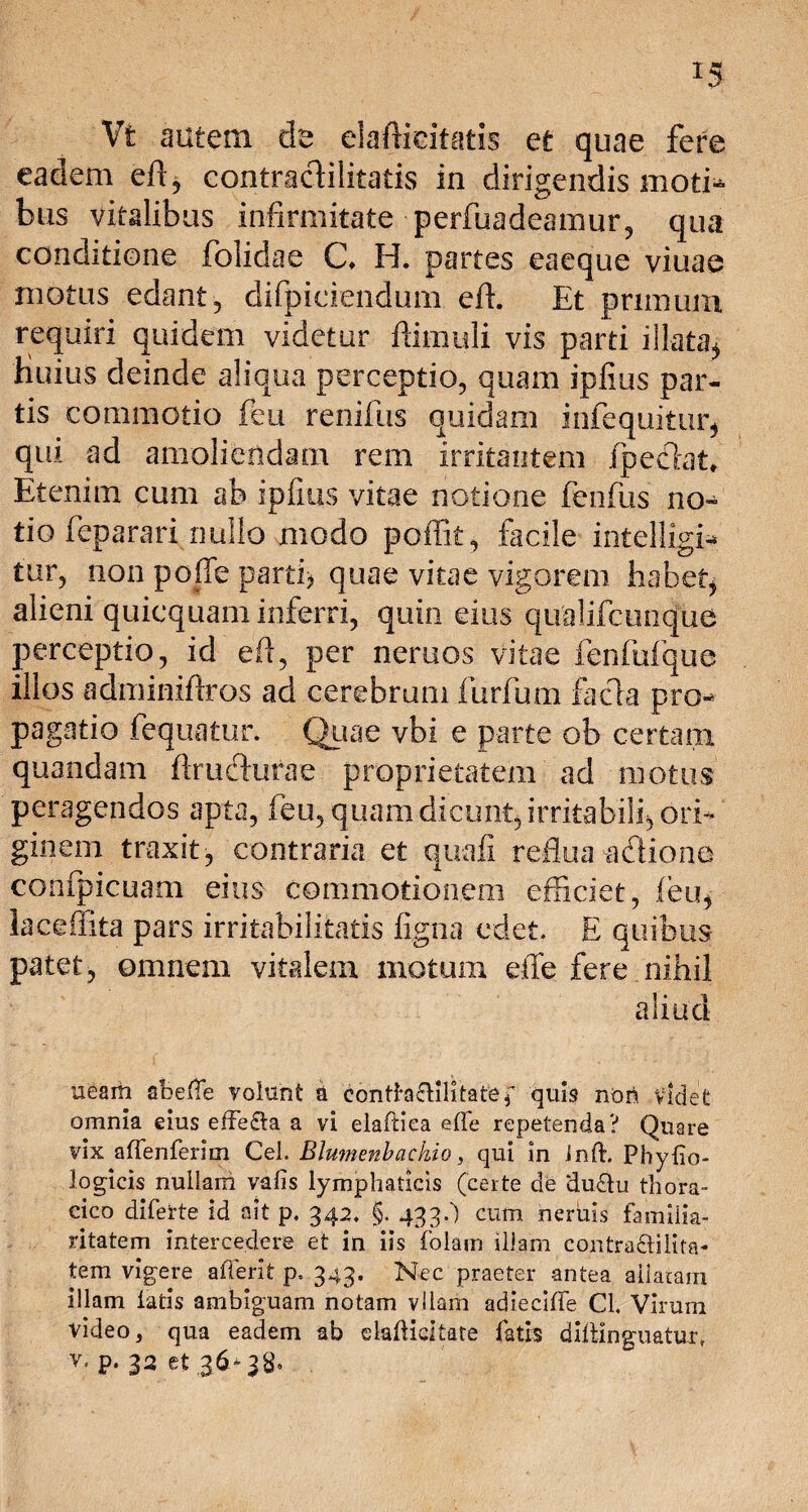 r5 Vfc autem de elalfeitatis et quae fere eadem efi, contracHlitatis in dirigendis moti¬ bus vitalibus infirmitate perfuadeamur, qua conditione folidae C» H. partes eaeque viuae motus edant, difpiciendum eft. Et primum requiri quidem videtur flimuli vis parti illata^ Huius deinde aliqua perceptio, quam ipfius par¬ tis commotio feu renifus quidam infequitur, qui ad amoliendam rem irritantem fpeefiat Etenim cum ab ipfius vitae notione fenfus no¬ tio feparari nullo modo poffit, facile intelligi* tur, non poffe parti) quae vitae vigorem habet, alieni quicquam inferri, quin eius qualifcunque perceptio, id efi, per neruos vitae fenfufque illos admimftros ad cerebrum furfum facta pro¬ pagatio fequatur. Quae vbi e parte ob certant quandam firuchirae proprietatem ad motus peragendos apta, feu, quam dicunt, irritabili, ori¬ ginem traxit, contraria et quali reflua adione confpicuam eius commotionem efficiet, feu, lacefiita pars irritabilitatis ligna edet. E quibus patet, omnem vitalem motum elle fere nihil aliud uearh abeffe volunt a contfa&ilitatef quis non videt omnia eius efte£ta a vi elaftiea efle repetenda? Quare vix alfenferim Cei. Blumenbackio, qui in Jnft. Phylio- logicis nullam vafis lymphaticis (certe de ‘du&u thora¬ cico diferte id ait p. 342. §. 433/) cum herbis familia¬ ritatem intercedere et in iis folam illam contra&ilita- tem vigere afferit p. 343. Nec praeter antea allatam illam latis ambiguam notam vllam adiecilTe CL Virum video 3 qua eadem ab dafKdtate fatis dillinguatur, v, p. 32 et 36-38-