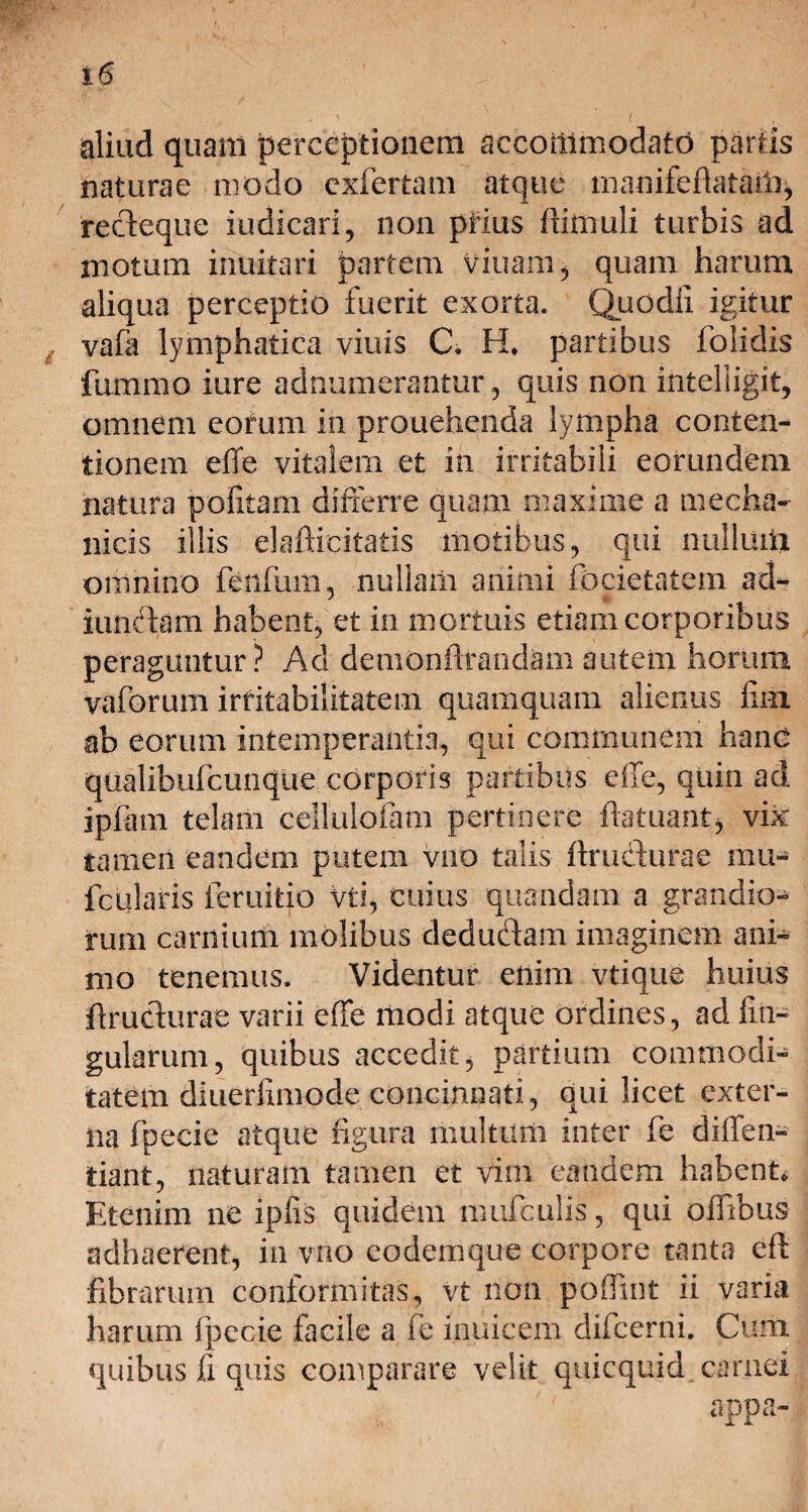 aliud quam perceptionem accommodato partis naturae modo cxfertam atque manifeftataiii, recteque indicari, non piius ftimuli turbis ad motum inuitari partem viuam, quam harum aliqua perceptio fuerit exorta. Quodfi igitur vafa lymphatica viuis C* H. partibus folidis fummo iure adnumerantur, quis non inteliigit, omnem eorum in prouehenda lympha conten¬ tionem effe vitalem et in irritabili eorundem natura politam differre quam maxime a mecha¬ nicis illis elafticitatis motibus, qui nullum omnino fenfum, nullam animi focietatem ad- iunctam habent, et in mortuis etiam corporibus peraguntur? Aci demonflrandam autem horum vaforuni irritabilitatem quamquam alienus lii-n ab eorum intemperantia, qui communem hanc qualibufcimque corporis partibus effe, quin ad ipfam telam cellulofam pertinere ftatuantj vix tamen eandem putem vno talis ftrudlurae mu- fcularis ieruitio vis, cuius quandam a grandio¬ rum carnium molibus dedudam imaginem ani¬ mo tenemus. Videntur enim vtique huius ftrudurae varii effe modi atque ordines, ad lin¬ gularum, quibus accedit, partium commodi¬ tatem dluerfimode concinnati, qui licet exter¬ na fpecie atque figura multum inter fe diffen- tiant, naturam tamen et vim eandem habent. Etenim ne iplis quidem mufculis, qui offibus adhaerent, in vno eodemque corpore tanta eft fibrarum conformatas, vt non poffmt ii varia harum Ipecie facile a fe inuicem difcerni. Cum quibus fi quis comparare velit quicquid carnei appa-