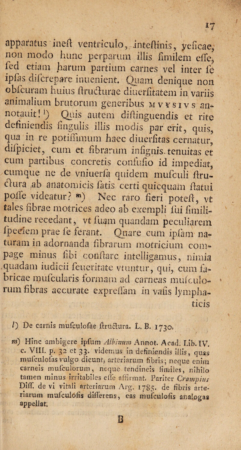 I? apparatus inefi ventriculo, inteftinis, yeficdc, 21011 modo hunc perparum illis fimilem effe, ied etiam harum partium carnes vel inter fe ipfas diferepare inuenfcnt Quam denique non obituram huius ftrudurae diuerfitatem in variis animalium brutorum generibus mvysivs an* notauit!]) Quis autem diflinguendis et rite definiendis lingulis illis modis par erit, quis, qua in re potiilimum haec diuerfitas cernatur, difpiciet, cum et fibrarum infignis. tenuitas et cum partibus concretis confufio id impediat, cumque ne de vniuerla quidem mufculi firu- clura ?ab anatomicis fatis certi quiequam flatui poffe videatur? *) Nec raro fieri potefi, v£ tales fibrae motrices adeo ab exempli fui fimili- tudine recedant, vt fiiam quandam peculiarem fpeeiem prae fe ferant. Quare cum ipfam na¬ turam in adornanda fibrarum motriciuni com* page minus fibi coiifiarc intelligamus, nimia quadam iudicii feuetitate vtuntur, qui, cum fa¬ bricae mufcularis formam ad carneas mufculo- rum fibras accurate expreflam in vaiis lympha¬ ticis /) De carilis mufculofae ftruclura. L. B. 1730« tn) Hinc ambigere ipfum Albinum Annot. Acad. Lib. IV. c. VIII. p. 32 et 33. videmus In definiendis illis, quas mufculolas vulgo dicunt* arteriarum fibris; neque enim carneis mufculorum, neque tendineis fimiles, nihilo tamen minus irritabiles ede affirmat Pariter Crampius DifT. devi vitali arteriarum Arg. 1785. de fibris arte¬ riarum mufculofis differens, eas mufculofis analogas appellat. B