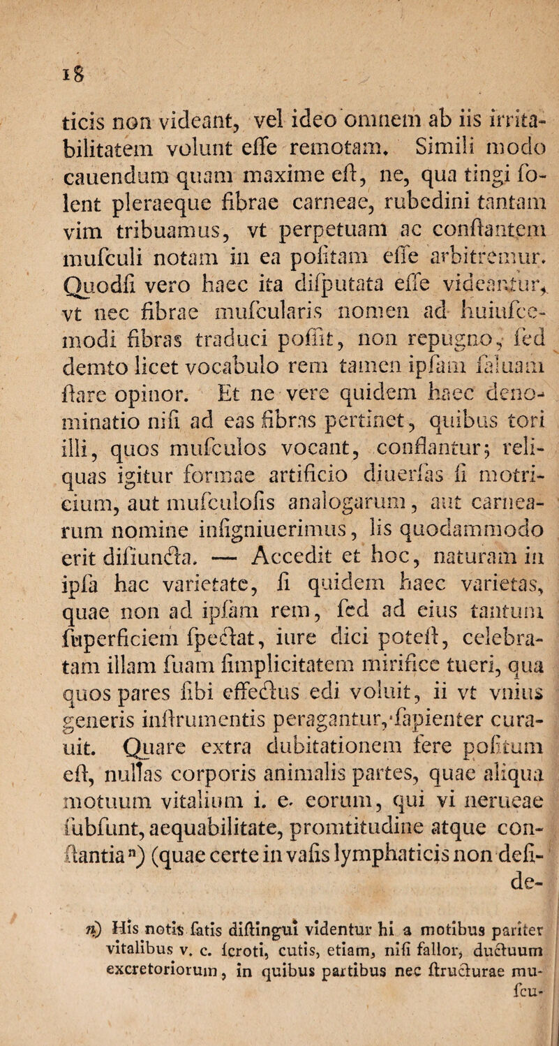 ticis non videant, vel ideo omnem ab iis irrita¬ bilitatem volunt effe remotam. Simili modo cauendum quam maxime eff, ne, qua tingi fo- lent pleraeque fibrae carneae, rubedini tantam vim tribuamus, vt perpetuam ac conflantem mufculi notam in ea politam effe arbitremur* Quodfi vero haec ita difputata effe videantur*, vt nec fibrae mufcularis nomen ad 'huiufce- modi fibras traduci poffit, non repugno, fed demto licet vocabulo rem tamen ipfam faluaai flare opinor. Et ne vere quidem haec deno¬ minatio nifi ad eas fibras pertinet, quibus tori illi, quos mufculos vocant, conflantur5 reli¬ quas igitur formae artificio diuerfas fi motri- cium, aut mufculofis analogarum, aut carnea¬ rum nomine infigniuerimus, lis quodammodo erit diiiunaa. — Accedit et hoc, naturam in ipfa hac varietate, fi quidem haec varietas, quae non ad ipfam rem, fed ad eius tantum fuperficiem fpecflat, iure dici poteil, celebra¬ tam illam fuam fimplicitatem mirifice tueri, qua quos pares fibi effeflus edi voluit, ii vt vnius generis inllrumentis peragantur,ffapienter cura- uit. Quare extra dubitationem tere politum eff, nullas corporis animalis partes, quae aliqua motuum vitalium i. e. eorum, qui vi nerueae fubfunt, aequabilitate, promtitudine atque con¬ flantia n) (quae certe in vafis lymphaticis non defi- de- a) His notis fatis diftingiu videntur hi a motibu9 pariter vitalibus v. c. icroti, cutis, etiam, nifi fallor, ductuum excretoriorum, in quibus partibus nec ftruclurae mu* fcu*
