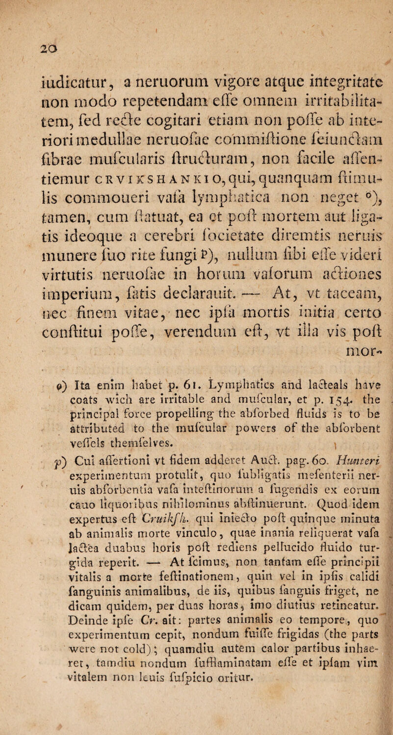iudieatur, a nemorum vigore atque integritate non modo repetendam efte omnem irritabilita¬ tem, fed refte cogitari etiam non poffe ab inte¬ riori medullae neruofae comniiftione fciunfhun fibrae mufcuLaris ftrufhiram, non facile affen- tiemur crvikshankio,qui,quanquam {limu¬ lis commoneri vaia lymphatica non neget tamen, cum ftatuat, ea et poft mortem aut liga¬ tis ideoque a cerebri fbcietate diremtis neruis munere luo rite fungi P)y nullum libi effe videri virtutis neruofae in horum valorum actiones imperium, fatis declarauit. — At, vt taceam, nec finem vitae, nec ipia mortis initia certo conftitui poffe, verendum eft, vt illa vis poft mor- o) Ita enim habet p. 61. Lymphatics and lacteals liave coats wich are irritabie and muicular, et p. 154. the principai force propeliing the abforbed fluids is to be attributed to the muicular powers of the abforbent veftels themfelves. ^ p) Cui aftertioni vt fidem adderet Auch pag. 60. Humeri experimentum protulit, quo lubligatis mefenterii ner¬ uis abforbentia vafa inteftlnoram a lugendis ex eorum cauo liquoribus nihilominus abftinuerunt. Quod idem expertus eft Cruikfk. qui imeclo poft quinque minuta ab animalis morte vinculo, quae inania reliquerat vafa ladftea duabus horis poft rediens pellucido ftuido tur¬ gida reperit. — At icimus, non tantam efte principii vitalis a morte feftinationem, quin vel in iplis calidi fanguinis animalibus, de iis, quibus fanguis friget, ne dicam quidem, per duas horas, imo diutius retineatur. Deinde ipfe Cr. ait: partes animalis eo tempore, quo experimentum cepit, nondum fuifte frigidas (the parts were not cold); quamdiu autem calor partibus inhae¬ ret, tamdiu nondum fufflaminatam efte et iplam vim vitalem non leuis fufpicio oritur.