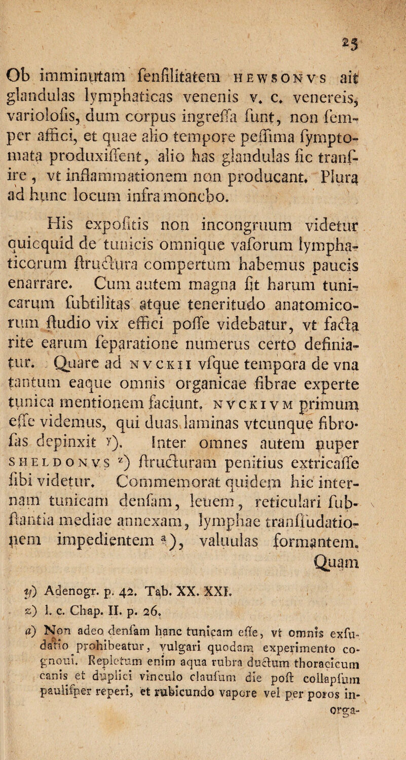 23 Ob imminutam fenfilitatem hewsonvs ait glandulas lymphaticas venenis v. c. venereis, variolofis, dum corpus ingreffa funt, non fem- per affici, et quae alio tempore peffima fympto- mata produxiffent, alio has glandulas fic tranf- ire , vt inflammationem non producant. Plura ad hunc locum infra monebo. His expolitis non incongruum videtur cuicquid de tunicis omnique va forum lympha¬ ticarum ftrufiura compertum habemus paucis enarrare. Cum autem magna fit harum tuni-r carum fubtilitas atque teneritudo anatomico¬ rum fludio vix effici poffe videbatur, vt fafla rite earum feppratione numerus certo definia¬ tur. Quare ad nvciui vfque tempora de vna tantum eaque omnis organicae fibrae experte tunica mentionem faciunt, nvckivm primum effe videmus, qui duas laminas vtcunque fibro- fas depinxit y). Inter omnes autem nuper sheldonv.s z) flruduram penitius extricaffe fibi videtur. Commemorat quidem hic inter¬ nam tunicam denfam, lenem, reticulari fub- flantia mediae annexam, lymphae tranffudatio- pem impedientem a), valuulas formantem. Quam fd Adenogr. p. 42. T^b. XX. XXI. z) 1. c. Chap. II. p. 26» a) Non adeo denfam hanc tundam ede, vt omnis exfu- datio prohibeatur, vulgari quodam experimento co- gnoui. Repletum enim aqua rubra duedum thoracicum canis et duplici vinculo claufum die pod collapfum paulifper reperi, et rubicundo vapore vel per poros in- orga-