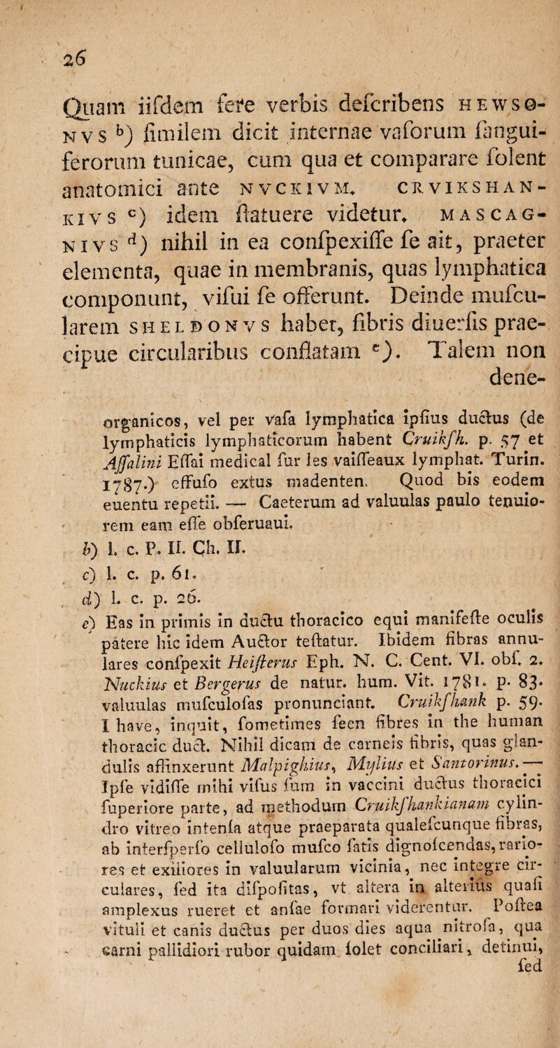 Quam iifdem fere verbis defcribens hewso- nvs b) fimilem dicit internae vaforum (angui¬ ferorum tunicae, cum qua et comparare folent anatomici ante nvckivm* crvikshan- kivs c) idem (latuere videtur, mascag- niv s d) nihil in ea confpexiffe fe ait, praeter elementa, quae in membranis, quas lymphatica componunt, vifui fe offerunt. Deinde mufcu- larem shelbonvs haber, fibris diuerfis prae¬ cipue circularibus conflatam c). Talem non dene- organicos, vel per vafa lymphatica ipfius duclus (de lymphaticis lymphaticorum habent Cruikfk, p. 57 et Affalini Eflai medical fur les vaiffeaux lymphat. Turin. 1787*) cfFufo extus madentem Quod bis eodem euentu repetii. — Caeterum ad valuulas paulo tenuio¬ rem eam effe obferuauL b) h c. P. II. Qh. II, c) 1. c. p. 61. d) 1. c. p. 26. e) Eas in primis In duau thoracico equi manifefte oculis patere hic Idem AuCtor teftatur. Ibidem fibras annu¬ lares confpexit Heifierus Eph. N. C. Cent. VI. obi. 2. Nuckius et Bergerus de natur, hum. Vit. 1781» P- 83* valuulas mufculofas pronunclant. Cruikfhank p. 59* Ihave, inquit, fometimes feen fibres in the human thoracic duci. Nihil dicam de carneis fibris, quas glan¬ dulis affinxerunt Malpighius, Mijlius et Sant ovinus. —- Jpfe vldiffe mihi vilus ffim in vaccini ductus thoracici fuperiore parte, ad methodum Cvuikfhunvianum c.yiin- dro vitreo intenfa atque praeparata qualefcunque fibras, ab interfperlo cellulofo mufco fatis dignofcendas, rario¬ res et exiliores in valuularuni vicinia, nec integre cir¬ culares, fed ita dlfpoftas, vt altera in alterius quali amplexus rueret et anlae formari viderentur. Poftea vituli et canis duclus per duos dies aqua nitrofa, qua carni pallidiori rubor quidam folet conciliari, detinui, » fed
