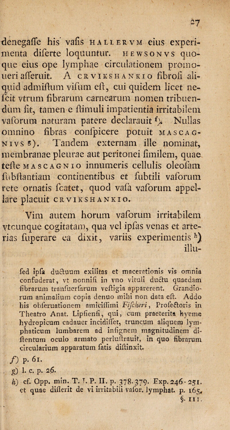 denegafle his vafis hallervm eius experi¬ menta diferte loquuntur, hewsonvs quo¬ que eius ope lymphae circulationem promo¬ neri afferuit. A crvikshankio fibroii ali¬ quid admiftum vifum eft, cui quidem licet ne- fcit vtrum fibrarum carnearum nomen tribuen¬ dum fit, tamen e (limuli impatientia irritabilem vaforum naturam patere declarauit f> Nullas omnino fibras confpicere potuit mascag- nivs s). Tandem externam ille nominat, membranae pleurae aut peritonei fimilem, quae tefie mascagnio innumeris cellulis oleofam fubftantiam continentibus et fubtili vaforum rete ornatis fcatet, quod vafa vaforum appel¬ lare placuit CRVIKSHANKIO* Vim autem horum vaforum irritabilem vtcunque cogitatam, qua vel ipfas venas et arte¬ rias fuperare ea dixit, variis experimentis11) illu- fed ipfa ductuum exilitas et macerationis vis omnia confuderat, vt nonnifi in vno vituli ductu quaedam fibrarum tranfuerfarum veffigia apparerent. Grandio- rum animalium copia denuo mihi non data eft. Addo his ohferuationem amiciffimi Fifckeri, Profe£toris in Theatro Anat. Lipfienfi, qui, cum praeterita hyeme hydropicum cadauer incidifiet, truncum aliquem lym¬ phaticum lumbarem ad infignem magnitudinem di- itentum oculo armato perluffiauit, in quo fibrarum circularium apparatum fatis diffinxit. /) P- 61. g) 1. c. p. 26. U) cf. Opp. min. T. T. P. II. p. 378-379- Exp. 246-251. et quae diflerit de vi irritabili vafor, lymphat, p. 165* - §. Ili,