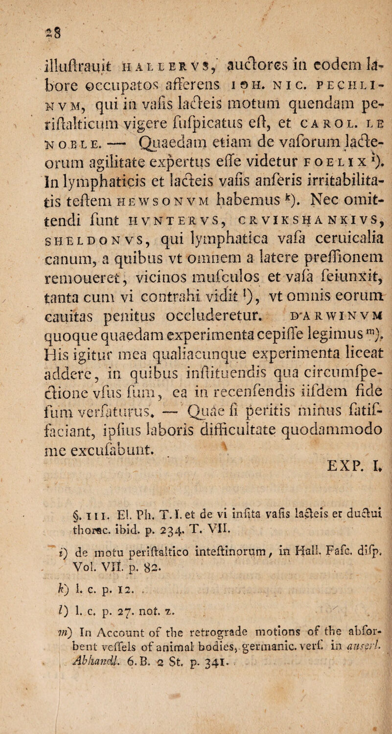 illuftrauit hallerVs,' auctores 'ia eodem la¬ bore occupatos afferens ish, nic. pe c h l i- nvm, qui in vafis ladeis motum quendam pe- tiffalticum vigere fufpicatus efi, et carol. le k o e l e. —- Quaedam etiam de vaforum lade- orum agilitate expertus effe videtur foelix*). Jn lymphaticis et la&eis vafis anferis irritabilita¬ tis teftem hewsonvm habemus k). Nec omit¬ tendi funt HVNTERVS, CR VIKSHA NKIVS, sheldonvs, qui lymphatica vafa ceruicalia canum, a quibus vt omnem a latere preflionem remoueret, vicinos mufculos et vala feiunxit, tanta cum vi contrahi vidit!)? vt omnis eorum cauitas penitus occluderetur. i>arwinvm quoque quaedam experimenta cepiffe legimus ni). His igitur mea qualiaeunque experimenta liceat addere, in quibus infiituendis qua circmnfpe- Ctione vfus fum, ea in recenfendis iifdexn fide fum varftturus* — Quae li peritis minus fatif- faciant, ipfius laboris difficultate quodammodo me excufabunt. EXP. I. §. i ii, EI. Ph. T.I.et de vi infita vafis lacteis er ductui thorac. ibid. p. 234. T. VII. i) de motu periftaltico intelHnorum, in Hali. Fafe. difp. /' ? Vol. VII. p. 82. k) 1. c. p. 12. . l) 1. c. p. 27. not. t. , vi) In Account or the retrograde motions of tbe abfor- bent veffels of animal bodies, gennanic. verf. in anseri.