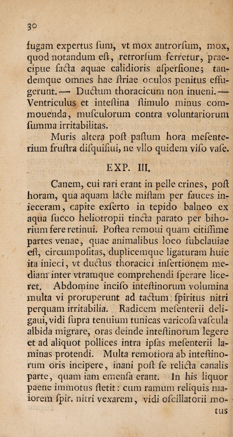 3° fugam expertus fum, vt mox antrorfum, mox, quod notandum eft, retrorfum ferretur, prae¬ cipue fada aquae calidioris afperfione; tan- d em que omnes hae firiae oculos penitus effu¬ gerunt, — Ductum, thoracicum non inueni.— Ventriculus et inteftina ftimulo minus com- mouenda, mufculorum contra voluntariorum fumma irritabilitas. Muris altera poft partum hora mefente- rium frufba difquifiui, ne vllo quidem vifo vafe* EXP. III. Canem, cui rari erant in pelle crines, poft horam, qua aquam lade miftam per fauces in¬ jeceram, capite exferto in tepido balneo ex aqua fucco heliotropii tincta parato per bilia¬ rium fere retinuh Foftea remoui quam citiifime partes venae, quae animalibus loco fubclauiae eft, circum politas, duplicemque ligaturam huic ita inieci, vt dudus thoracici infertionem me- diam inter vtramque comprehendi fperare lice¬ ret. Abdomine incifo intefiinorum volumina multa vi proruperunt ad tadum fpiritus nitri perquam irritabilia. Radicem mefenterii deli- gaui,vidi fupra tenuium tunicas varicofa vafcula albida migrare, oras deinde inteffinorum legere et ad aliquot pollices intra ipfas mefenterii la¬ minas protendi. Multa remotiora ab inteftino- rum oris incipere, inani poft fe relida canalis parte, quam iam emenfa erant, in his liquor paene immotus ftetit: cum ramum reliquis ma¬ iorem fpir. nitri vexarem, vidi ofcillatorii mo¬ tus
