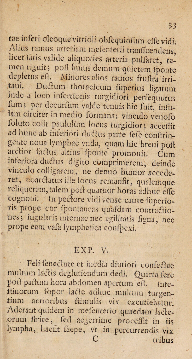tae inferi oleoque vitrioli obfequiofum effe vidi. Alius ramus arteriam mdenterii tranffcendens, licet fatis valide aliquoties arteria pulfaret, ta¬ men riguit; poli huius demum quietem fponte depletus eft. Minores alios ramos fruftra irri- ,taui. Duifium thoracicum fuperius ligatum inde a loco inferrionis turgidiori perfequutus fum; per decurfuin valde tenuis hic fuit,1 infu¬ lam circiter in medio formans; vinculo venofo foluto coiit paululum locus turgidior; acceffit ad hunc ab inferiori dudius parte fefe conf rin¬ gente noua lymphae vnda, quam hic breui poft ardior fadus altius fponte promouit. Cum inferiora dudlus digito comprimerem, deinde vinculo colligarem, ne denuo humor accede- ret, coardatus ille locus remanfit, qualemque reliqueram, talem poli quatuor horas adhuc effe cognoui. !n pedore vidi venae cauae fuperio- ris prope cor ipontaneas quafdam contractio¬ nes; iugularis internae nec agilitatis figna, nec prope eam vafa lymphatica confpexi. EXP. V, Feli fenedute et inedia diutiori confedae multum ladis deglutiendum dedi. Quarta fere poff paffuro hora abdomen apertum eft. inte- flinorum fopor lacie adhuc multum turgen¬ tium acrioribus famulis vix excutiebatur. Aderant quidem in mefenterio quaedam lade- orum flriae, fed aegerrime proceffit in iis lympha, hadit faepe, vt ia percurrendis vix C tribus
