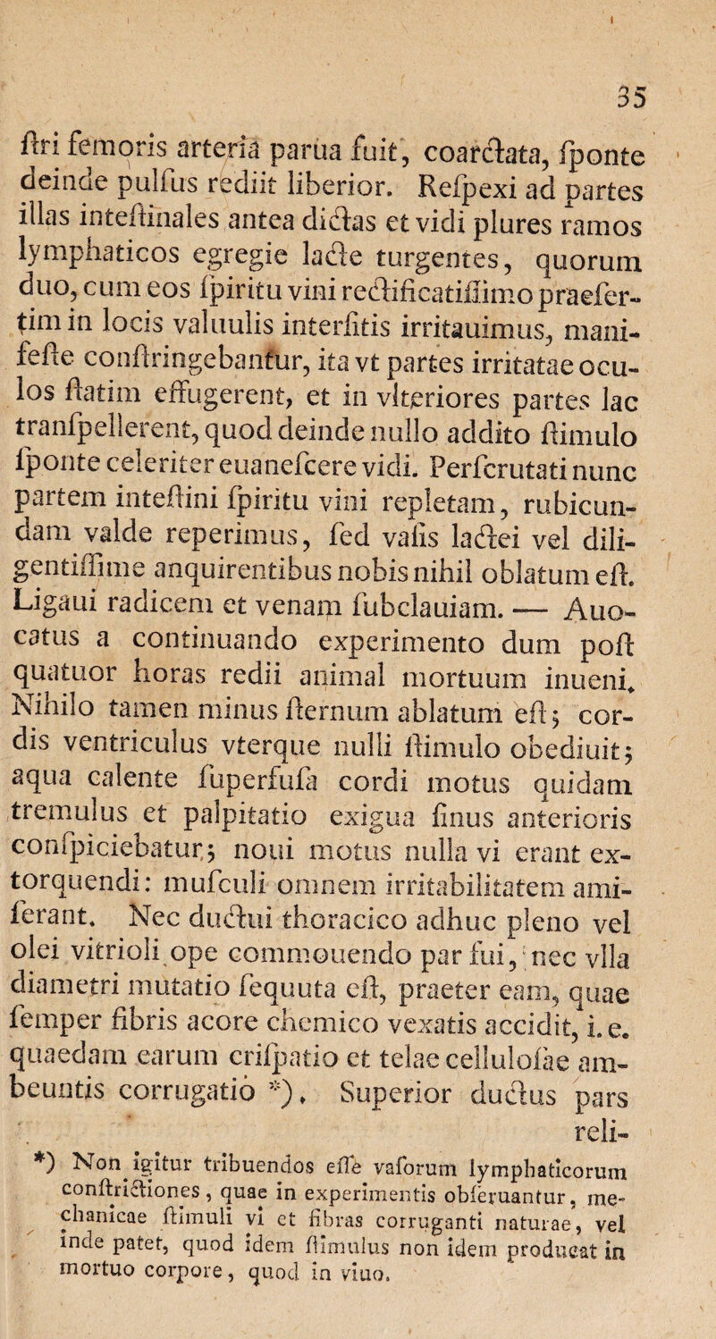 1 I 35 ftri femoris arteria parua fuit, coar&ata, fponte deinde pullus rediit liberior. Refpexi ad partes illas inteftinales antea didas et vidi plures ramos lymphaticos egregie lade turgentes, quorum duo, cum eos fpiritu vini redificatihimopraefer- timin locis valuulis interfitis irritauimus, mani¬ ae confringebantur, ita vt partes irritatae ocu¬ los fatim effugerent, et in vlteriores partes lac tranfpellerent, quod deinde nullo addito f imulo fponte celeriter euanefcere vidi. Perfcrutati nunc partem inteftini fpiritu vini repletam, rubicun¬ dam valde reperimus, fed vafis ladei vel diii- gentiffime anquirentibus nobis nihil oblatum eft. Ligaui radicem et venam fubclauiam. — Auo- catus a continuando experimento dum poft quatuor horas redii animal mortuum inuenf Nihilo tamen minus fternum ablatum eft 5 cor¬ dis ventriculus vterque nulli Ili mulo obediuit 5 aqua calente liiperfufa cordi motus quidam tremulus et palpitatio exigua finus anterioris confpiciebatur,; noui motus nulla vi erant ex¬ torquendi: mufculi omnem irritabilitatem ami- ferant* Nec dudui thoracico adhuc pleno vel olei vitrioli ope commonendo par fui, nec vlla diametri mutatio fequuta eft, praeter eam, quae femper fibris acore chcmico vexatis accidit, i. e. quaedam earum crifpatio et telae cellulofae am- beuntis corrugatio *)* Superior dudus pars reli- *) Non igitur tribuendos eiTe vaforum lymphaticorum conftricliones, quae in experimentis obieruantur, me¬ chanicae fhmuli vi et fibras corruganti naturae, vel inde patet, quod idem fhmnius non idem producat in mortuo corpore, quod in viuo.