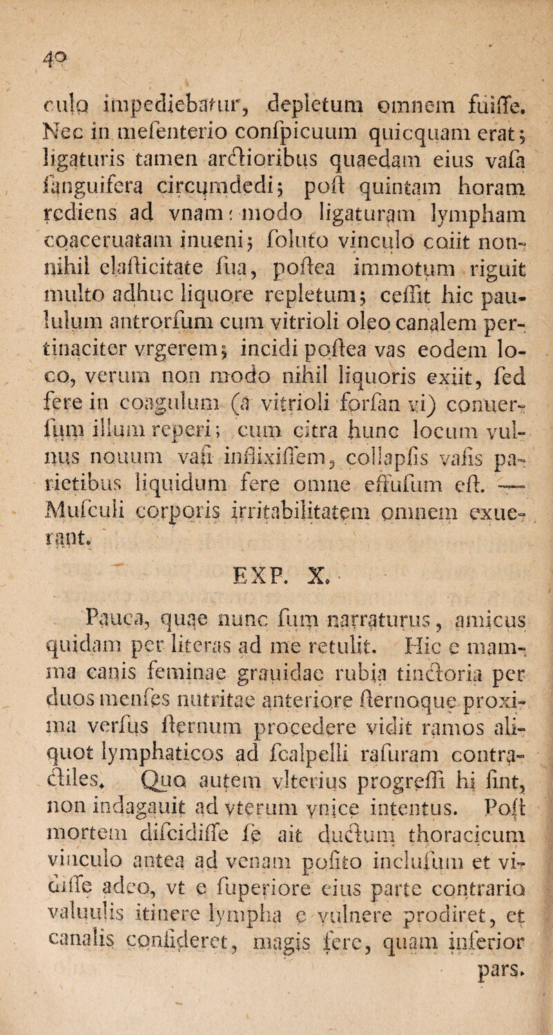 1 r ji * . cula impediebatur, depletura omnem fuiffe. Nec in mefenterio confpicuum quicquam erat; ligaturis tamen ardioribus quaedam eius vafa fanguifera circumdedi; poft quintam horam rediens ad vnam; modo ligaturam lympham coaceruatam inueni; foluto vinculo coiit non- nihil elafticitate fua, goftea immotum riguit multo adhuc liquore repletum; ceffit hic pau¬ lulum antrorfum cum vitrioli oleo canalem per-, tinaciter vrgerern; incidi poflea vas eodem lo¬ co, verum non modo nihil liquoris exiit, fed fere in coagulum (a vitrioli fcrfan vi) conuer- fum illum reperi; cum citra hunc locum vul¬ nus no.uum vati inflixiffem, coli apiis valis pa¬ rietibus liquidum fere omne effufum e 11. — Mufculi corporis irritabilitatem omnem exue- i nnt» EXP. X. Pauca, quae nunc fum narraturus, amicus quidam per literas ad me retulit. Hic e mam¬ ma canis feminae grauidae rubia tindoria per duos menfes nutritae anteriore fternoque proxi¬ ma verius ftprnum procedere vidit ramos ali¬ quot lymphaticos ad fcalpelli rafuram contra- diles* Quo autem vlterius progreffi hi fint, non indagauit ad vterum ynice intentus. Polt mortem difcidilfe fp ait dudum thoracicum vinculo antea ad venam polito inclufum et vi- diiTe adeo, vt e fuperiore eius parte contrario valuulis itinere lympha e vulnere prodiret, et canalis confideret, magis fere, quam inferior pars»