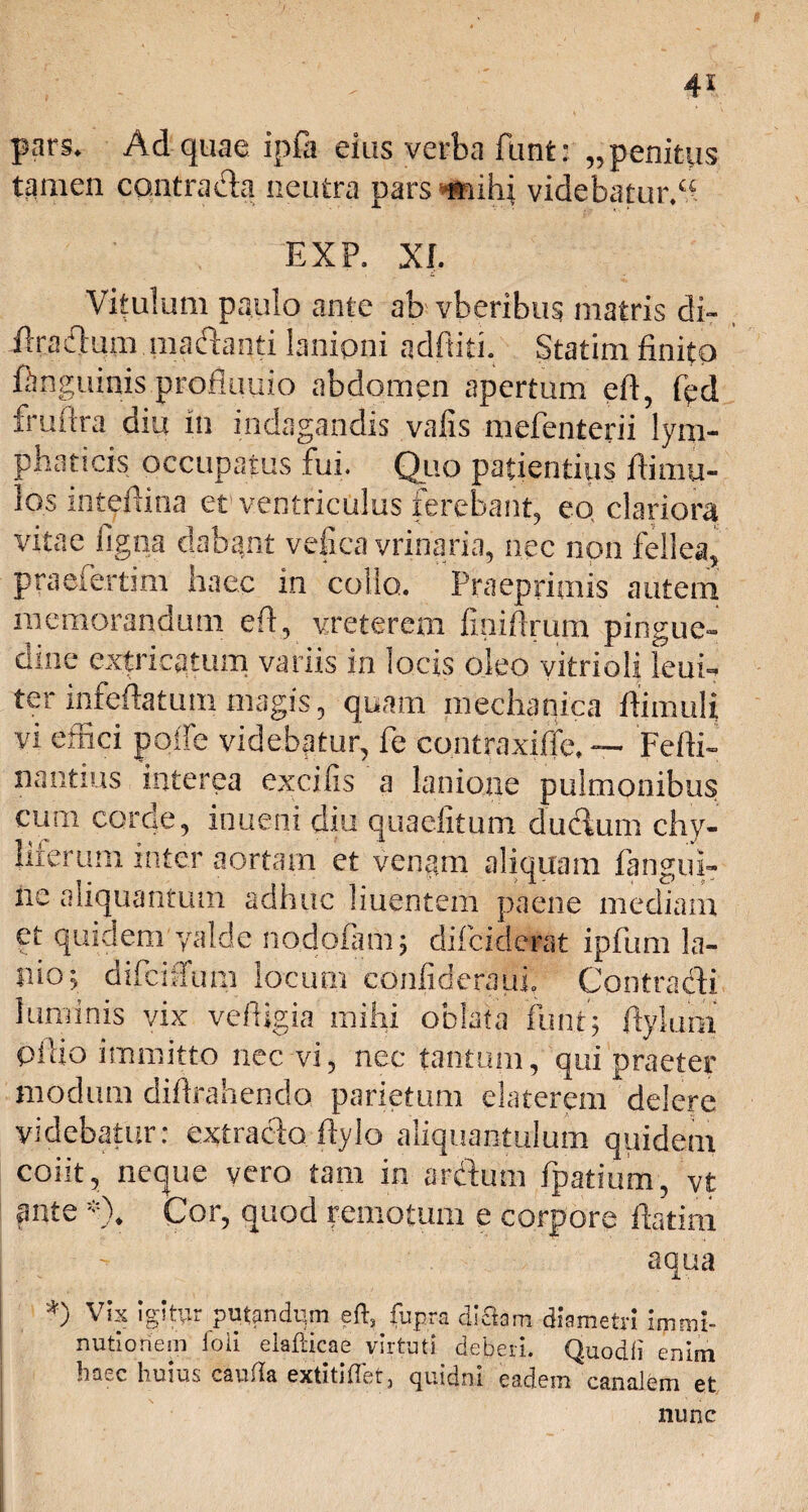 pars. Ad quae ipfa eius verba funt: „ penitus tamen contra da neutra pars *mihi videbatur/* EXP. XI. Vitulum paulo ante ab vfaeribus matris di~ ftradum .madanti lanioni adbiti. Statim finito ftngumis profluuio abdomen apertum eb, fed fruftra diu in indagandis vafis mefenterii lym¬ phaticis occupatus fui. Quo patientius bimu¬ los mtebioa et ventriculus ferebant, eo clariora vitae figna dabant vefiea vrinaria, nec non fellea, praefertim haec in collo. Praeprimis autem memorandum eft, vreterexn fmibrum pingue¬ dine extricatum variis in locis oleo yitrioii leub ter infebatum magis, quam mechanica bimuli vi effici polle videbatur, fe contraxibe. — Febi- nantius interea excifis a lanione pulmonibus cum corae, inueni diu quaelitum dudum chy- liierum inter aortam et venani aliquam fangub ne aliquantum adhuc liuentem paene mediam et quidem yalde nodofam; difciderat ipfum la¬ nio:, difciffum locum cGnfideraui Contradi luminis vix vebigia mihi oblata iunti ftyium Pbio immitto nec vi, nec tantum, qui praeter modum dibrahendo parietum elaterem delere videbatur: extrado bylo aliquantulum quidem coiit, neque vero tam in ardum fpatium, vt ante % Cor, quod remotum e corpore batim - aqua *) Vix igitur putandum eft, fupra diOam diametri immi¬ nutionem loii elafticae virtuti deberi. Quodfi enim c huius cauda extitifiet, cjmdni eadem canalem et nunc