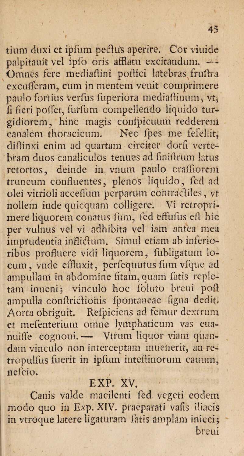 tium duxi et ipfum pedtis aperire. Cor viuide palpitauit vel ipfo oris afflatu excitandum. — Omnes fere mediaftini podici latebras fruftra excufferam, cum in mentem venit comprimere paulo fortius verius fuperiora mediaftirium* vt, fi fieri poffet, fur fu m compellendo liquido tur¬ gidiorem, hinc magis confpicuum redderem canalem thoracicum. Nec lpes me fefellit, diflinxi enim ad quartam circiter dorfi verte¬ bram duos canaliculos tenues ad finiftrum latus retortos, deinde in, vnum paulo craffioreni truncum confluentes, plenos liquido, fed ad olei vitrioli acceffum perparum cohtradiles, vt nollem inde quicquam colligere. Vi retropri- mere liquorem conatus fum, fed effufus efl hic per vulnus vel vi adhibita vel iam antea mea imprudentia inflidum, Simul etiam ab inferio» ribus profluere vidi liquorem, fubligatum lo¬ cum , vnde effluxit, perfequutus fum vfqne ad ampullam in abdomine litam, quam fatis reple¬ tam inueni; vinculo hoc foiuto breui pofl ampulla conflridiohis fpontaneae figna dedit. Aorta obriguit. Refpiciens ad feinur dextrum et mefenterium omne lymphaticum vas eua- nuifle cognoui. — Vtrum liquor viam quan- dam vinculo non interceptam inuenerit, an re» tropulfus fuerit in ipfum inteftinorum cauum, nefcio. EXP. XV, Canis valde macilenti fed vegeti eodem modo quo in Exp. XIV. praeparati vafis iliacis in vtroque latere ligaturam fatis amplam iniecij breui