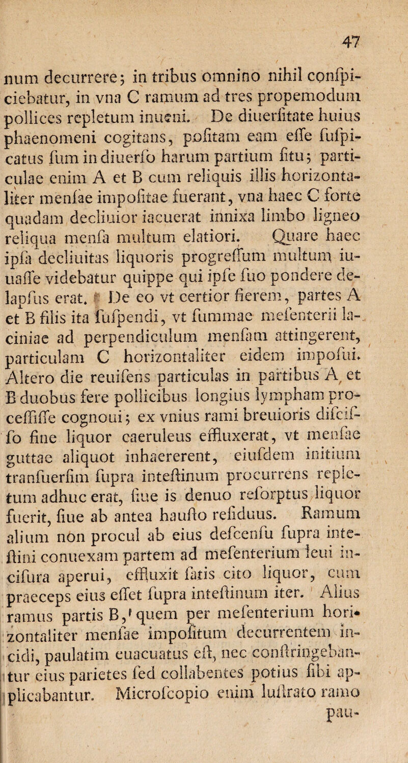 num decurrere; in tribus omnino nihil confpi- ciebatur, in vna C ramum ad tres propemodum pollices repletum inucni. De diueriitate huius phaenomeni cogitans, politam eam effe fufpi- catus fum indiuerfo harum partium litu; parti¬ culae enim A et B cum reliquis illis horizonta- liter menlae impolitae fuerant, vna haec C forte quadam declinior iacuerat innixa limbo ligneo reliqua menfa multum elatiori. Quare haec ipfa decliuitas liquoris progreffum multum iu- uafle videbatur quippe qui ipfe fuo pondere de- lapfus erat. De eo vt certior fierem, partes A et B filis ita fufpendi, vt fummae melenterii la¬ ciniae ad perpendiculum menfam attingerent, particulam C horizontaliter eidem impoliti. Altero die reuifens particulas in partibus A, et B duobus fere pollicibus longius lympham pro- ceffiffe cognoui; ex vnius rami breuioris difcil- fo fine liquor caeruleus effluxerat, vt menlae guttae aliquot inhaererent, eiufdem initium tranfuerlim fupra inteftinum procurrens reple¬ tum adhuc erat, liue is denuo relorptus liquor fuerit, fiue ab antea hauflo refiduus. Ramum alium non procul ab eius defcenfu fupra inte- ftini conuexam partem ad mefenterium ieui in- cifura aperui, effluxit fatis cito liquor, cum praeceps eius effet fupra intefiinum iter. Alius ramus partis B,» quem per mefenterium hori¬ zontaliter menlae impolitum decurrentem in¬ cidi, paulatim euacuatus e fi:, nec conllringebim- tur eius parietes fed collabentes potius libi ap¬ plicabantur. Microfcopio enim luiirato ramo pau-