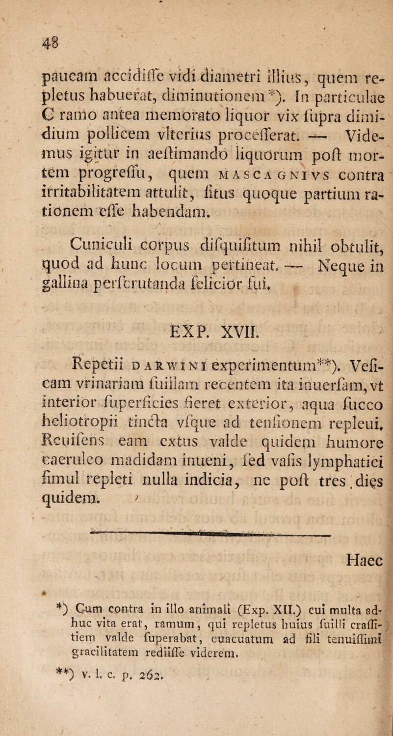 paucam accidifle vidi diametri illius, quem re¬ pletus habuerat, diminutionem*). In particulae G ramo antea memorato liquor vix liipra dimi¬ dium pollicem vlterius procefferat — Vide¬ mus igitur in aeftimando liquorum poR mor¬ tem progreflu, quem masca gnivs contra irritabilitatem attulit, litus quoque partium ra¬ tionem effe habendam» Cuniculi corpus difquifitum nihil obtulit, quod ad hunc locum pertineat. — Neque in gallina perftrutanda felicior fui EXP. XVII. Repetii d auwxni experimentum**). Vefi- cam vrinariam fuillam recentem ita inuerfam,vt interior fuperficies fieret exterior, aqua fucco heliotropii tincta vfque ad ternionem repleui Reuifens eam extus valde quidem humore caeruleo madidam inueni, fed vafis lymphatici fimul repleti nulla indicia, ne poR tres,dies quidem. ; Haec # v *) Cum contra in illo animali (Exp. XII.) cui multa ad¬ huc vita erat, ramum, qui repletus huius fuilli cralli- tiem. valde fuperabat, euacuatum ad fili tenuiflimi gracilitatem rediifTe viderem. **) v. 1. c. p. 262.