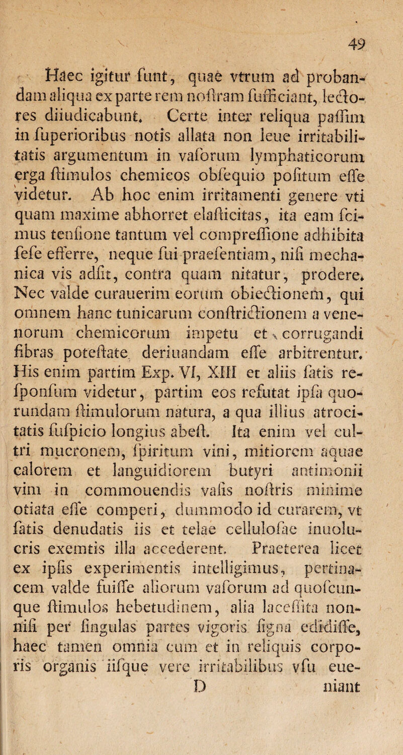 Haec igitur funt, quae vtrum ad proban¬ dam aliqua exparte rem noftram fufficiant, iedo- res diiudicabimt. Certe inter reliqua paffirn in fuperioribus notis allata non leue irritabili¬ tatis argumentum in varorum lymphaticorum erga (limulos chemieos obfequio politum effe videtur. Ab hoc enim irritamenti genere vti quam maxime abhorret elafficitas, ita eam Ici¬ mus teofione tantum vel compreffione adhibita fefe efferre, neque fui praefentiam, nili mecha¬ nica vis adiit, contra quam nitatur, prodere. Nec valde curauerim eorum obiedlionem, qui omnem hanc tunicarum eonffriflionem a vene¬ norum chemicomin impetu et x corrugandi fibras poteftate deriuandam effe arbitrentur. His enim partim Exp. VI, XIII et aliis fatis re- fponfum videtur, partim eos refutat ipfli quo- rundam (limulorum natura, a qua illius atroci¬ tatis fufpicio longius abdi. Ita enim vel cul¬ tri mucronem, Ipiritum vini, mitiorem aquae calorem et languidiorem butyri antimonii vim in commouendis valis noflris minime otiata effe comperi, dummodo id curarem, vt fatis denudatis iis et telae cellulolae inuolu- cris exemtis illa accederent Praeterea licet ex iplis experimentis intelligimus, pertina¬ cem valde fuiffe aliorum vaforum ad quo (cun¬ que ffimulos hebetudinem, alia lacefiita non- nili per lingulas partes vigoris ligna cdidiffe, haec tamen omnia cum ct in reliquis corpo¬ ris organis iifque vere irritabilibus vfu eue- D niant