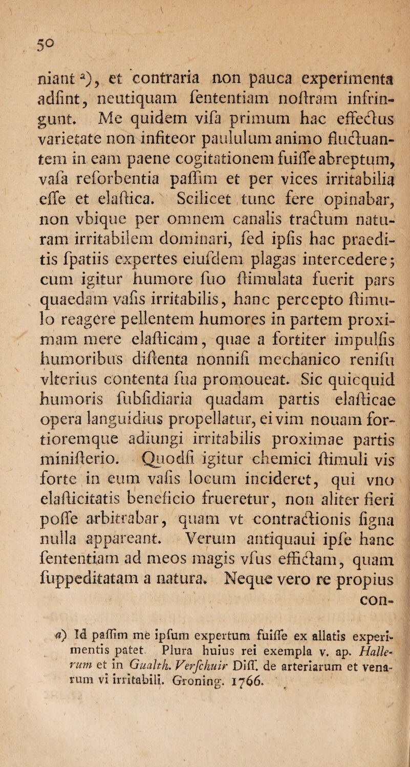 nianta), et contraria non pauca experimenta adfint, neutiquam fententiam nofiram infrin¬ gunt Me quidem vifa primum hac effectus varietate non infiteor paululum animo fluctuan¬ tem in eam paene cogitationem fuiffe abreptum, vafa reforbentia paflim et per vices irritabilia effe et elaftica. Scilicet tunc fere opinabar, non vbique per omnem canalis tractum natu¬ ram irritabilem dominari, fed ipfis hac praedi¬ tis fpatiis expertes eiufdem plagas intercedere; cum igitur humore fuo ftimulata fuerit pars quaedam vafis irritabilis, hanc percepto ftimu¬ lo reagcre pellentem humores in partem proxi¬ mam mere elafticam, quae a fortiter impulfis humoribus diflenta nonnifi mechanico renifu vlterius contenta fua promoueat* Sic quicquid humoris fubfidiaria quadam partis elaflicae opera languidius propellatur, ei vim nouam for- tioremque adiungi irritabilis proximae partis mmiflerio. Quodii igitur chemici ftimuli vis forte in eum vafis locum incideret, qui vno elafticitatis beneficio frueretur, non aliter fieri poffe arbitrabar, quam vt contractionis figna nulla appareant» Verum antiquaui ipfe hanc fententiam ad meos magis vfus effictam, quam fuppedkatam a natura* Neque vero re propius ' con- u) Id paflim me ipfum expertum fuifle ex allatis experi¬ mentis patet Plura huius rei exempla v. ap, Halle- rum et in Gualth. Verfchuir Difl. de arteriarum et vena¬ rum vi irritabili. Groning. 17 66.