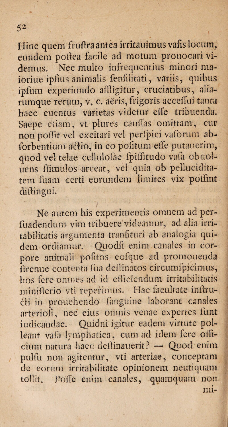 Hinc quem fruftra antea irritauimus vafis locum, eundem poflea facile ad motum prouocari vi¬ demus. Nec multo infrcquentius minori ma- ioriue ipfius animalis fenfilitati, variis, quibus ipftim experiundo affligitur, cruciatibus, alia- rumque rerum, v. c. aeris, frigoris acceffui tanta haec euentus varietas videtur elfe tribuenda. Saepe etiam, vt plures cauffas omittam, cur non poffit vel excitari vel perfpici vaforum ab- forbentium aciio, in eo politum effe putauerim, quod vel telae cellulofae fpiflitudo vafa obuol- uens ftimulos arceat, vel quia ob pellucidita- tem fuam certi eorundem limites vix poiiint diffingui. Ne autem his experimentis omnem ad per¬ fundendum vim tribuere videamur, ad alia irri¬ tabilitatis argumenta tranfituri ab analogia qui¬ dem ordiamur. Qiiodfi enim canales in cor¬ pore animali politos eofque ad promonenda flrenue contenta fua deflinatos circumfpicimus, hos fere omnes ad id efficiendum irritabilitatis miniflerio vti repetimus. Hac facultate infim¬ et i in prouehendo fanguine laborant canales arterioli, nec eius omnis venae expertes firnt iudicandae. Quidni igitur eadem virtute pol¬ leant vafa lymphatica, cum ad idem fere offi¬ cium natura haec deffinauerit? — Quod enim pulfu non agitentur, vti arteriae, conceptam de eorum irritabilitate opinionem neutiquani tollit. Poffe enim canales, quamquam non mi-
