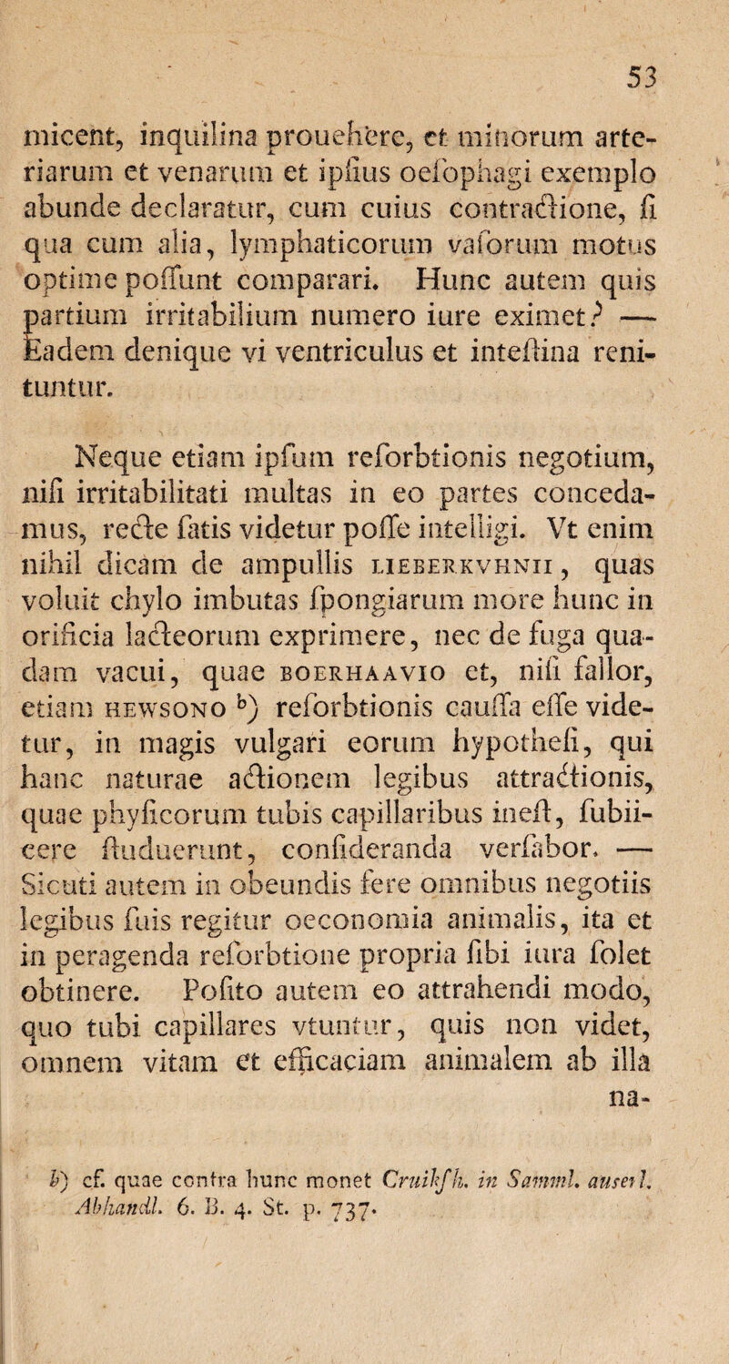 micent, inquilina prouehere, et mitiorum arte¬ riarum et venarum et ipilus oefophagi exemplo abunde declaratur, cum cuius contraftione, fi qua cum alia, lymphaticorum vaforum motus optime potiunt comparari* Hunc autem quis partium irritabilium numero iure eximet? — Eadem denique vi ventriculus et inteftina reni¬ tuntur. Neque etiam ipfum reforbtionis negotium, nifi irritabilitati multas in eo partes conceda¬ mus, recte fatis videtur pofTe intelligi. Vt enim nihil dicam de ampullis lieberkvhnii , quas voluit chylo imbutas fpongiarum more hunc in orificia lacteorum exprimere, nec de fuga qua¬ dam vacui, quae boerhaavio et, nili fallor, etiam rewsono b) reforbtionis cauffa effe vide¬ tur, in magis vulgari eorum hypothefi, qui hanc naturae adtionem legibus attradiionis, quae phyficorum tubis capillaribus ineft, fubii- eere ftuduerunt, confideranda verfabor. — Sicuti autem in obeundis fere omnibus negotiis legibus fuis regitur oeconomia animalis, ita et in peragenda reforbtione propria fibi iura folet obtinere, fofito autem eo attrahendi modo, quo tubi capillares vtuntur, quis non videt, omnem vitam et efficaciam animalem ab illa na V) cf. quae contra hunc monet Cruihfh. in Samml. ause?/. Abhandl. 6. 13. 4. St. p. 737*