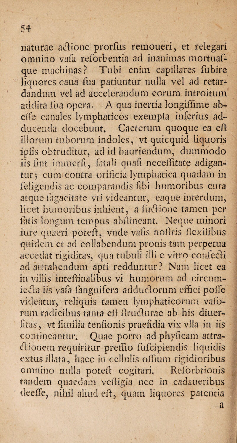 naturae actione prorfus remoueri, et relegari omnino vafa reforbentia ad inanimas mortuaf- que machinas? Tubi enim capillares fubire liquores caua fua patiuntur nulla vel ad retar¬ dandum vel ad accelerandum eorum introitum addita fua opera, A qua inertia longiffime ab- effe canales lymphaticos exempla inferius ad¬ ducenda docebunt» Caeterum quoque ea eft illorum tuborum indoles, vt quicquid liquoris ipfis obtruditur, ad id hauriendum, dummodo iis lint immerfi, fatali quali neceffitate adigan¬ tur 5 cum contra orificia lymphatica quadam in feligendis ac comparandis libi humoribus cura atque faga citate vti videantur, eaque interdum, licet humoribus inhient, a fuftione tamen per latis longum tempus abfhneant. Neque minori iure quaeri poteft, vnde vafis no liris flexilibus quidem, et ad collabendum pronis tam perpetua accedat rigiditas, qua tubuli illi e vitro confecti ad attrahendum apti redduntur? Nam licet ea in viliis inteftinalibus vi humorum ad circum¬ jecta iis vafa fanguifera adductorum effici polle videatur, reliquis tamen lymphaticorum vafo- rum radicibus tanta eft ftructurae ab his diuer- fitas, vt fimilia tenfionis praefidia vix vlla in iis contineantur» Quae porro ad phylicam attra¬ ctionem requiritur preffio fufeipiendis liquidis extus illata, haec in cellulis offium rigidioribus omnino nulla poteft cogitari» Reforbtionis tandem quaedam veltigia nec in cadaueribus deeffe, nihil aliud eft, quam liquores patentia a