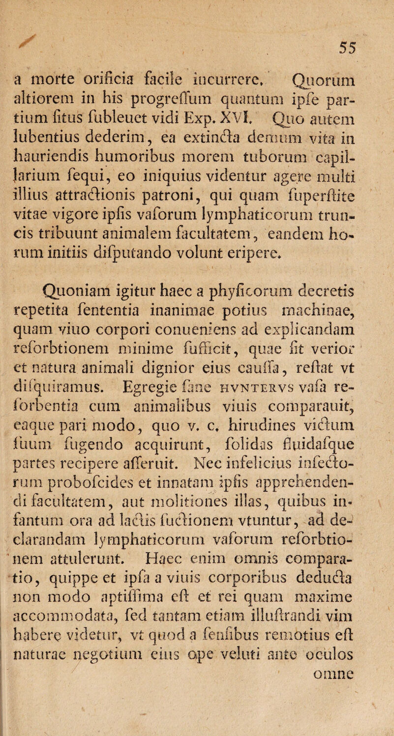 a morte orificia facile incurrere» Quorum altiorem in his progreffum quantum ipfe par¬ tium fitus fubleuet vidi Exp. XVI, Quo autem lubentius dederim, ea extinda demum vita in hauriendis humoribus morem tuborum capil¬ larium fequi, eo iniquius videntur agere multi illius attradionis patroni, qui quam fuperfiite vitae vigore ipfis vaforum lymphaticorum trun¬ cis tribuunt animalem facultatem, eandem ho¬ rum initiis difputando volunt eripere. Quoniam igitur haec a phyficomm decretis repetita fententia inanimae potius machinae, quam vitio corpori conuemens ad explicandam reforbtionem minime fufficit, quae fit verior et natura animali dignior eius cauffa, refiat vt difquiramus. Egregie fime hvntervs vafii re- forbentia cum animalibus viuis comparauif, eaque pari modo, quo v. c, hirudines vidum fuum fingendo acquirunt, folidas fitiidafque partes recipere alTeruit. Nec infelicius infecto¬ rum probofeides et innatam ipfis apprehenden¬ di facultatem, aut molitiones illas, quibus in- fantum ora ad laciis ludionem vtuntur, ad de¬ clarandam lymphaticorum vaforum reforbtio¬ nem attulerunt. Haec enim omnis compara¬ tio, quippe et ipfa a viuis corporibus deduda non modo aptiffima eft et rei quam maxime accommodata, fed tantam etiam iiluftrandi vim habere videtur, vt quod a fenfibus remotius efi: naturae negotium eius ope velim ante oculos omne