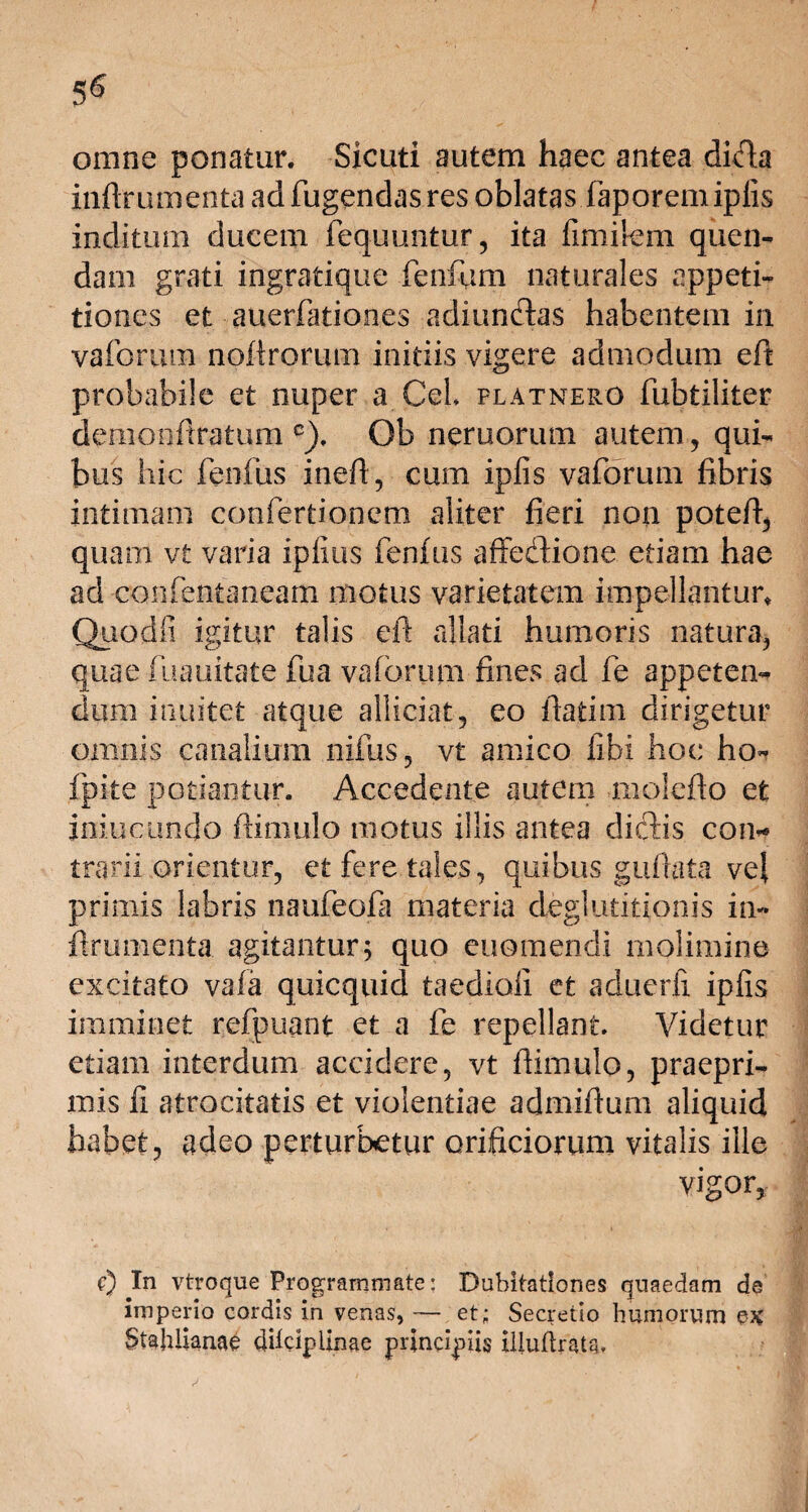 5^ omne ponatur. Sicuti autem haec antea difla inflrumenta ad fligendas res oblatas faporemipiis inditum ducem fequuntur, ita fimirem quen- dam grati ingratique fenfum naturales appeti¬ tiones et auerfationes adiundlas habentem in vaforum noflrorum initiis vigere admodum efl probabile et nuper a Cei platnero fubtiliter demonflratum c). Ob neruorum autem, qui¬ bus hic fenfus inefl, cum ipfis vaforum fibris intimam confertionetn aliter fieri non potefl, quam vt varia ipfius fenfus affedlione etiam hae ad confentaneam motus varietatem impellantur, Quodfi igitur talis efl allati humoris natura, quae fuauitate fua vaforum fines ad fe appeten¬ dum inuitet atque allidat, eo flatim dirigetur omnis canalium nifus, vt amico libi hoc ho- fpite potiantur. Accedente autem malefio et iniucundo flimulo motus illis antea dic3:is con* trarii .orientur, et fere tales, quibus giiflata vel primis labris naufeofa materia deglutitionis in- flrumenta agitantur; quo euomendi molimine excitato vafa quicquid taedioii et aduerfi ipfis imminet refpuant et a fe repellant. Videtur etiam interdum accidere, vt flimulo, praepri- mis fi atrocitatis et violentiae admiflum aliquid habet, adeo perturbetur orificiorum vitalis ille vigor, 0 In vtroque Programmate: Dubitationes quaedam de imperio cordis in venas, — et; Secretio humorum $K Stahlianae dilcipiinae principiis iliuftrats. ^ ' .