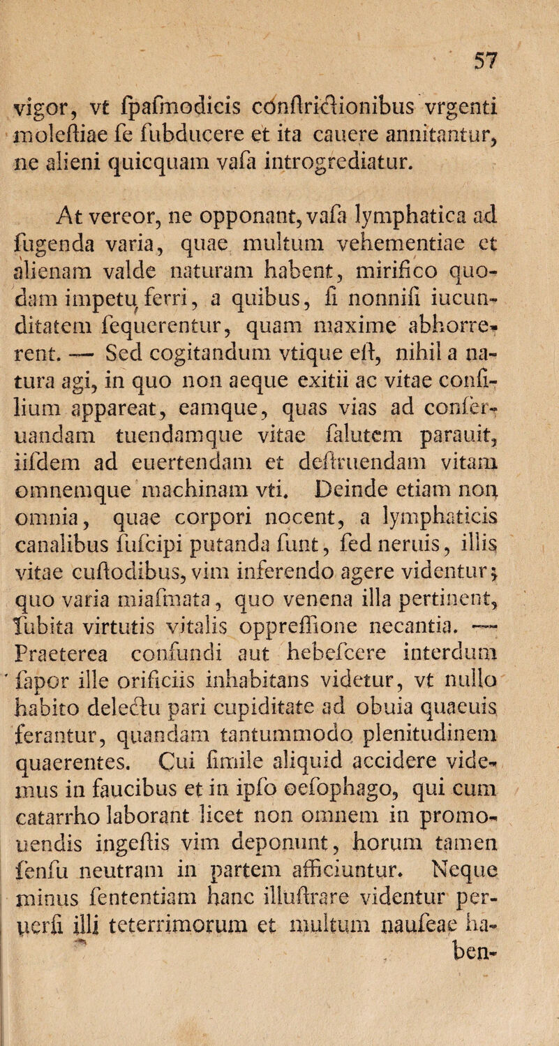 vigor, vt fpafmodicis cbnflricfionibus vrgenti moleftiae fe fubducere et ita canere annitantur, ne alieni quicquam vafa introgrediatur. At vereor, ne opponant, vafa lymphatica ad fugenda varia, quae multum vehementiae et alienam valde naturam habent, mirifico quo¬ dam impetu ferri, a quibus, ii nonnifi iucun- ditatem fequerentur, quam maxime abhorre¬ rent. — Sed cogitandum vtique eft, nihil a na¬ tura agi, in quo non aeque exitii ac vitae confi- lium appareat, eamque, quas vias ad confer- uandam tuendamque vitae falutcm parauit, iifdem ad euertendam et definiendam vitam omnemque machinam vti. Deinde etiam nou omnia, quae corpori nocent, a lymphaticis canalibus fufcipi putandafunt, fed neniis, illis vitae cuftodibus, vim inferendo agere videntur* quo varia miafmata, quo venena illa pertinent, labita virtutis vitalis oppreffione necantia. — Praeterea confundi aut hebefcere interdum ' fapor ille orificiis inhabitans videtur, vt nullo habito deledtu pari cupiditate ad obuia quaeuis ferantur, quandam tantummodo plenitudinem quaerentes. Cui fimile aliquid accidere vide¬ mus in faucibus et in ipfo eefophago, qui cum catarrho laborant licet non omnem in promo¬ nendis ingeftis vim deponunt, horum tamen fenfu neutram in partem afficiuntur* Neque minus fententiam hanc illuftrare videntur per- uerfi illi teterrimorum et inultum naufeae ha-