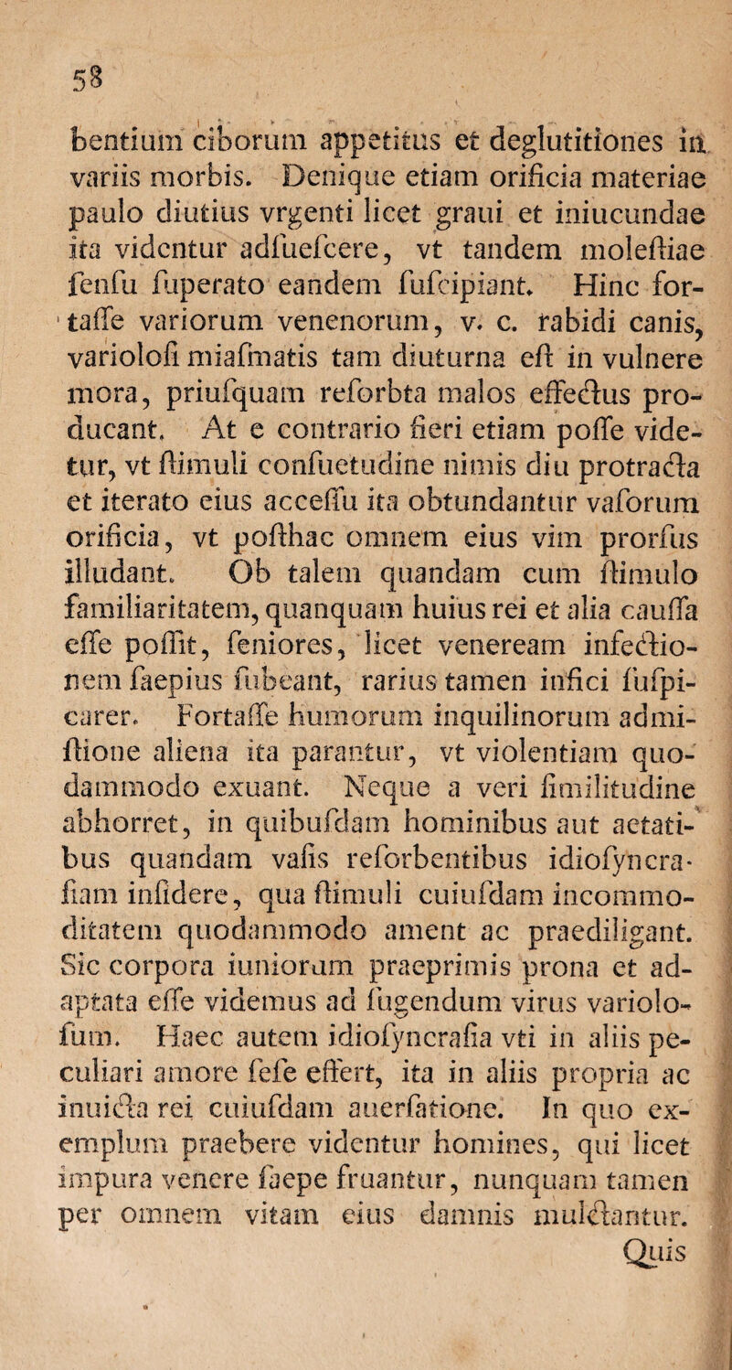 5§ | - . * .V' bentium ciborum appetitus et deglutitiones in. variis morbis. Denique etiam orificia materiae paulo diutius vrgenti licet graui et iniucundae ita videntur adfuefeere, vt tandem moleffiae fenfu fuperato eandem fufeipiant Hinc for- * taffe variorum venenorum, v. c. rabidi canis, variolofi miafmatis tam diuturna efl in vulnere mora, priufquam reforbta malos effecffus pro¬ ducant, At e contrario fieri etiam poffe vide¬ tur, vt (limuli confuetudme nimis diu protrafta et iterato eius acceffu ita obtundantur vaforum orificia, vt poflhac omnem eius vim prorfus illudant. Ob talem quandam cum flimulo familiaritatem, quanquam huius rei et alia cauffa effe poilit, feniores, licet veneream infecffio- nem faepius fubeant, rarius tamen infici fufpi- carer. Fortaffe humorum inquilinorum admi- ftione aliena ita parantur, vt violentiam quo¬ dammodo exuant. Neque a veri fimilitudine abhorret, in quibufdam hominibus aut aetati¬ bus quandam vafis reforbentibus idiofyncra* fiam infidere, qua (limuli cuiufdam incommo¬ ditatem quodammodo ament ac praediligant. Sic corpora iunioram praeprimis prona et ad¬ aptata effe videmus ad fligendum virus variolo- fum. Haec autem idiofyncrafia vti in aliis pe¬ culiari amore fefe effert, ita in aliis propria ac inuidta rei cuiufdam auerfatione. In quo ex¬ emplum praebere videntur homines, qui licet impura venere faepe fruantur, nunquam tamen per omnem vitam eius damnis mulelantur. Quis