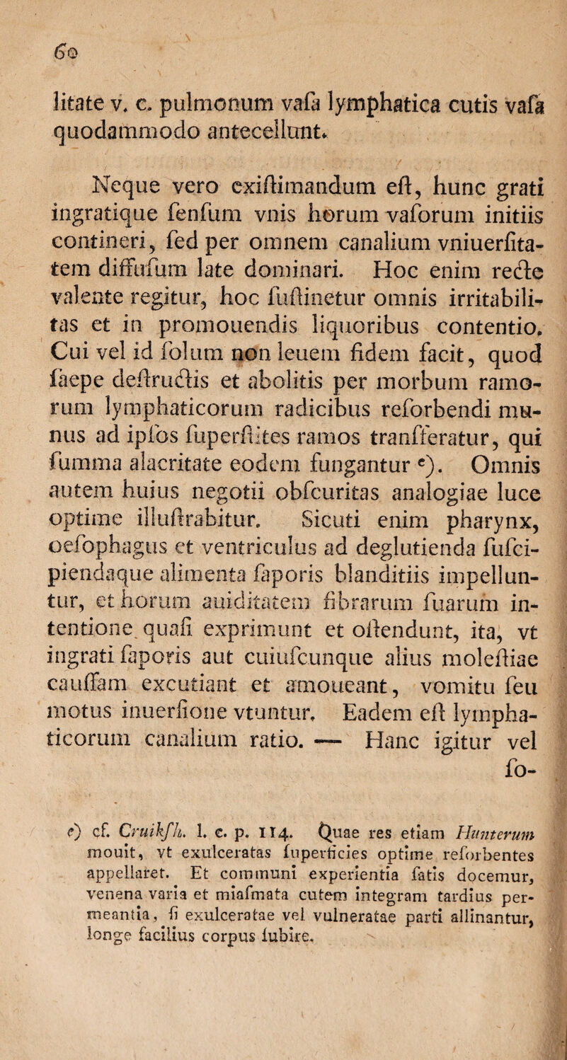 litate v, c. pulmonum vafa lymphatica cutis vafa quodammodo antecellunt Neque vero exifiimandutn eft, hunc grati ingratique fenfum vnis horum vaforum initiis contineri, fed per omnem canalium vniuerfita- tem diffufum late dominari. Hoc enim rede valente regitur, hoc fuftinetur omnis irritabili¬ tas et in promouendis liquoribus contentio. Cui vel id folum non leuem fidem facit, quod laepe defirudis et abolitis per morbum ramo¬ rum lymphaticorum radicibus reforbendi mu¬ nus ad ipfos fixperflites ramos tranfferatur, qui fumma alacritate eodem fungantur e). Omnis autem huius negotii obfcuritas analogiae luce optime illufirabitur. Sicuti enim pharynx, oefophagus et ventriculus ad deglutienda fufci- piendaque alimenta faporis blanditiis impellun¬ tur, et horum auiditatem. fibrarum fuarum in¬ tentione. quafi exprimunt et oflendunt, ita, vt ingrati faporis aut cuiufcunque alius molefiiae cauffam excutiant et amoueant, vomitu feu motus inuerfione vtuntun Eadem efl lympha¬ ticorum canalium ratio. — Hanc igitur vel fo- 0 cf. Cruikfh. 1. c. p. 114. Quae res etiam Humerum mouit, vt exulceratas fuperticies optime reforhentes appellaret. Et communi experientia fatis docemur, venena varia et miafmata cutem integram tardius per¬ meantia,^ exulceratae vel vulneratae parti allinantur, longe facilius corpus lubire.