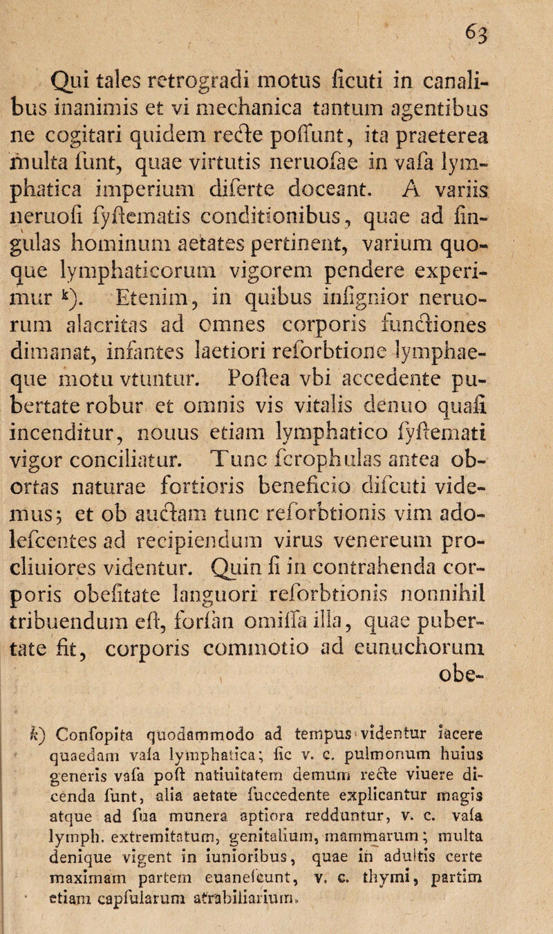 Qui tales retrogradi motus ficuti in canali¬ bus inanimis et vi mechanica tantum agentibus ne cogitari quidem refte poffunt, ita praeterea multa funt, quae virtutis neruofae in vafa lym¬ phatica imperium diferte doceant. A variis neruofi fy fi ematis conditionibus, quae ad lin¬ gulas hominum aetates pertinent, varium quo¬ que lymphaticorum vigorem pendere experi¬ mur k). Etenim, in quibus infignior nemo¬ rum alacritas ad omnes corporis functiones dimanat, infantes laetiori reforbtione lymphae¬ que motu vtuntur. Pofiea vbi accedente pu¬ bertate robur et omnis vis vitalis clenuo quafi incenditur, nouus etiam lymphatico fyftemati vigor conciliatur. Tunc fcrophulas antea ob¬ ortas naturae fortioris beneficio difcuti vide¬ mus; et ob auctam tunc reforbtionis vim ado- lefcentes ad recipiendum virus venereum pro- cliuiores videntur. Quin fi in contrahenda cor¬ poris obefitate languori reforbtionis nonnihil tribuendum ell, forlan omiffa illa, quae puber¬ tate fit, corporis commotio ad eunuchorum obe- k) Confopita quodammodo ad tempus videntur lacere quaedam vala lymphatica; lic v. c. pulmonum huius generis vafa poft natiuitatem demum recte viuere di¬ cenda funt, alia aetate fuccedente explicantur magis atque ad fua munera aptiora redduntur, v. c. vala lymph. extremitatum, genitalium, mammarum; multa denique vigent in iunioribus, quae in aduitis certe maximam partem euanelcunt, v, c. thymi, partim etiam eapfularum afrabiliarium.