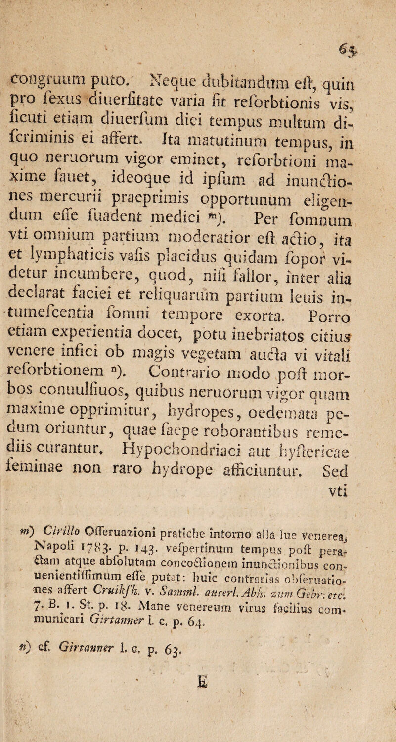 congruum puto. Neque dubitandum eft, quin pro i ex u s diuerfitate varia fit reforbtionis vis, ficuti etiam diuerfum diei tempus multum di- fcriminis ei affert, Ita matutinum tempus, in quo nemorum vigor eminet, reforbtiorii ma- 5time fauet, ideoque id ipfum ad inuncho- nes mercurii praeprimis opportunum eligen¬ dum e (Te fuadent medici Per feminum vti omnium partium moderatior eft actio, ita et lymphaticis vafis placidus quidam fopor vi¬ detur incumbere, quod, nifi fallor, inter alia declarat faciei et reliquarum partium leuis in- -tumefcentia fomni tempore exorta. Porro etiam experientia docet, potu inebriatos citius venere infici ob magis vegetam ancla vi vitali reforbtionem n). Contrario modo poft mor¬ bos conuulfiuos, quibus neruorum vigor quam maxime opprimitur, hydropes, oedemata pe¬ dum oriuntur, quae laepe roborantibus reme¬ diis curantur, Hypochondriaci aut hyftericae feminae non raro hydrope afficiuntur. Sed vti ni) Cirillo OlTervmioni pratiche intortio alia lue Venerea, Napoli 1783. p. 143. vefpertinum tempus poft pera- atque abfolutam concoctionem inunctionibus con- uenientiftimum effe putat: huic contrarias obleruatio- Ties affert Cruikfk, v. Samml. anseri* Abii. zum Gebr. etc. 7. B. r. St. p. 18. Mane venereum virus facilius com¬ municari Girtanner 1. c. p» 64. fi) cf. Girtanner 1. c. 63. E