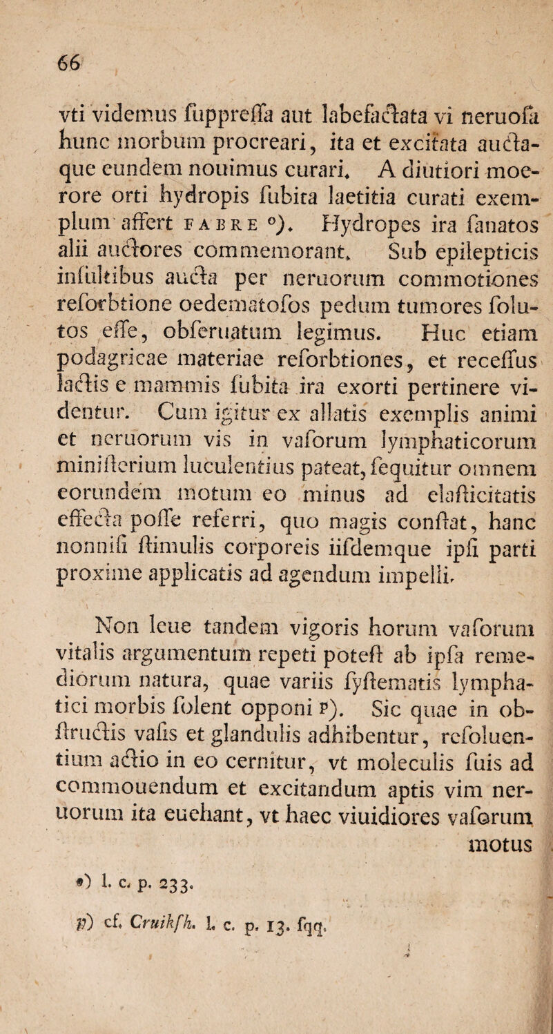 vti videmus fupprefla aut labefactata vi neruofa hunc morbum procreari, ita et excitata aucta- que eundem nouimus curari, A diutiori moe¬ rore orti hydropis fubita laetitia curati exem¬ plum affert fabre °). Hydropes ira lanatos alii auctores commemorant. Sub epilepticis inlukibus aucta per neruorum commotiones reforbtione oedematofos pedum tumores folu- tos effe, obferuatum legimus. Huc etiam podagricae materiae reforbtiones, et receffus lactis e mammis fubita ira exorti pertinere vi¬ dentur. Cum igitur ex allatis exemplis animi et neruorum vis in vaforum lymphaticorum mini li eri um luculentius pateat, (equitur omnem eorundem motum eo minus ad elaflicitatis effecta pofle referri, quo magis conflat, hanc nonnifi ftimulis corporeis iifdemque ipix parti proxime applicatis ad agendum impelli. Non lcue tandem vigoris horum vaforum vitalis argumentum repeti poteft ab ipft reme¬ diorum natura, quae variis fyftematis lympha¬ tici morbis folent opponi p). Sic quae in ob- flructis valis et glandulis adhibentur, rcfoluen- tium actio in eo cernitur, vt moleculis fuis ad commouendum et excitandum aptis vim ner¬ uorum ita euehant, vt haec viuidiores vaforum motus O 1. c, p. 233. v) cf, Cruihfh. I c. p. 13. fqq.