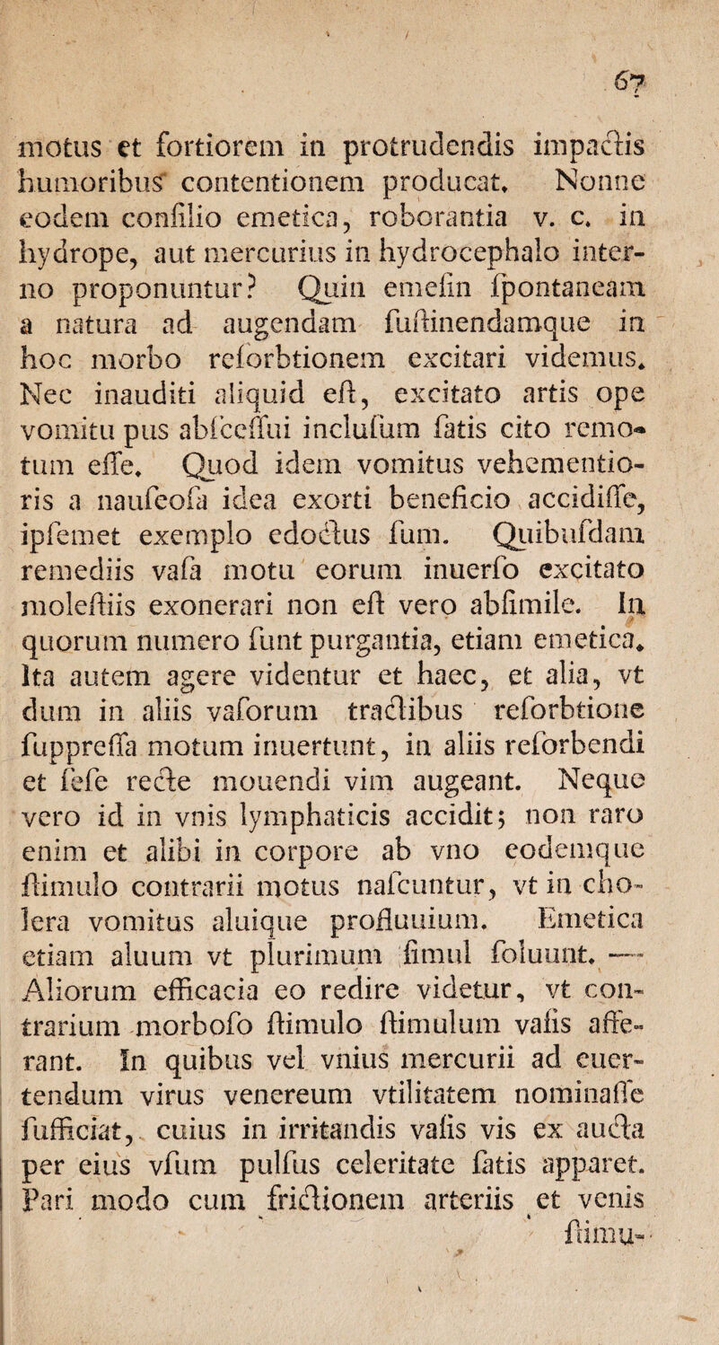 / 67 motus et fortiorem in protrudendis impaclis humoribus contentionem producat* Nonne eodem confilio emetica, roborantia v. c\ in hydrope, aut mercurius in hydrocephalo inter¬ no proponuntur? Quin ernefin fpontaneam. a natura ad augendam fuftinendamque in hoc morbo relorbtionem excitari videmus* Nec inauditi aliquid eff, excitato artis ope vomitu pus ablccffui inciuium fatis cito remo*» tum effe* Quod idem vomitus vehementio- ris a naufeofa idea exorti beneficio accidiffe, ipfemet exemplo edodtus fum. Quibafdam. remediis vafa motu eorum inuerfo excitato moleftiis exonerari non eft vero abfimile. In $ ■ quorum numero funt purgantia, etiam emetica* Ita autem agere videntur et haec, et alia, vt dum in aliis vaforum tractibus reforbtione fuppreffa motum irmertunt, in aliis reforbendi et fefe recte mouendi vim augeant. Neque vero id in vnis lymphaticis accidit; non raro enim et alibi in corpore ab vno codemque ftimulo contrarii motus nalcuntur, vt in cho¬ lera vomitus aluique profluuium. Emetica etiam aluum vt plurimum fimul foluunt. — Aliorum efficacia eo redire videtur, vt coin traritim morbofo fiimulo fiimulum valis affe¬ rant. In quibus vel vnius mercurii ad euer- tendum virus venereum vtilitatem nominaffe fufficiat, cuius in irritandis valis vis ex au dia per eius vfum pulfus celeritate fatis apparet. Pari modo cum fridlionem arteriis et venis ftimu- •