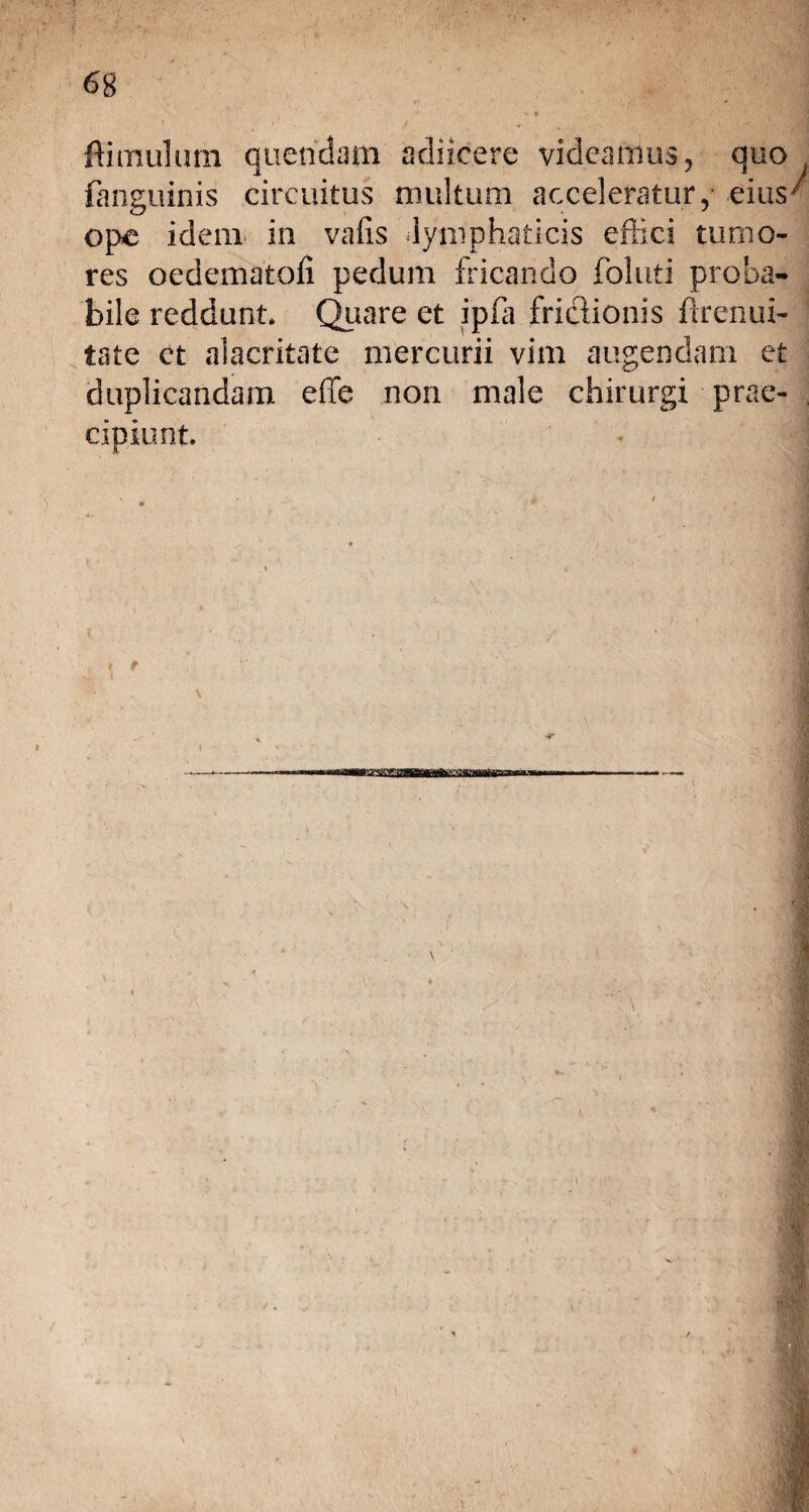 (anguinis circuitus multum acceleratur,- eius ope idem in vafis lymphaticis effici tumo¬ res oedematofi pedum fricando foluti proba¬ bile reddunt. Quare et ipfa frictionis firenui- tate ct alacritate mercurii vim augendam et duplicandam effe non male chirurgi prae¬ cipiunt. '3