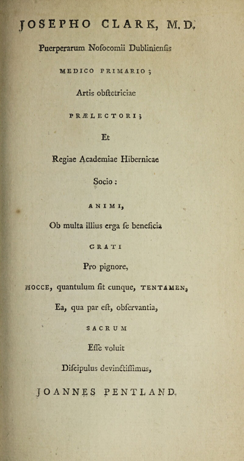 JOSEPHO CLARK, M. XX Puerperarum Nofocomii Dublinienfis MEDICO PRIMARIO , Artis obftetriciae PRiELECTORi; Et Regiae Academiae Hibernicae Socio ; ANIMI, Ob multa illius erga fe beneficia GRATI Pro pignore, sjocce, quantulum fit cunque, tentamen^ Ea, qua par eft, obfervantia, 1 SACRUM Efie voluit Difeipulus devindlifilmus, JOANNES PENTiAND,