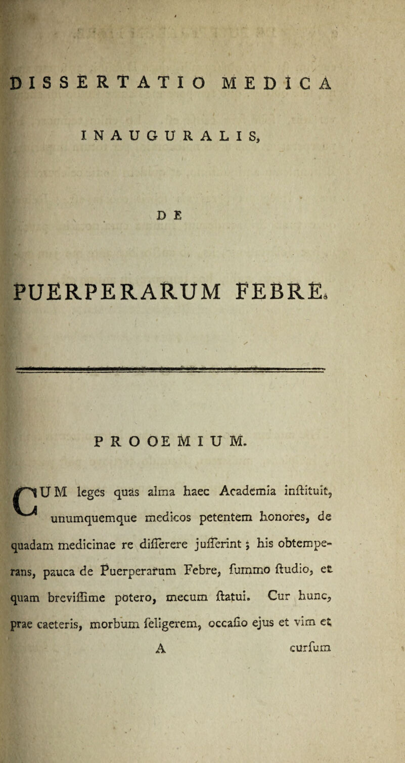 INAUGURALIS, D E PUERPERARUM FEBRE, s ■ i. ■ — PROOEMIUM. /^lUM leges quas alma haec Academia inftituit, unumquemque medicos petentem honores, de quadam medicinae re differere julferint 5 his obtempe¬ rans, pauca de Puerperarum Febre, fummo ftudio, et quam breviffime potero, mecum ftatui. Cur hunc, prae caeteris, morbum feligerem, occalio ejus et vim et A curfum