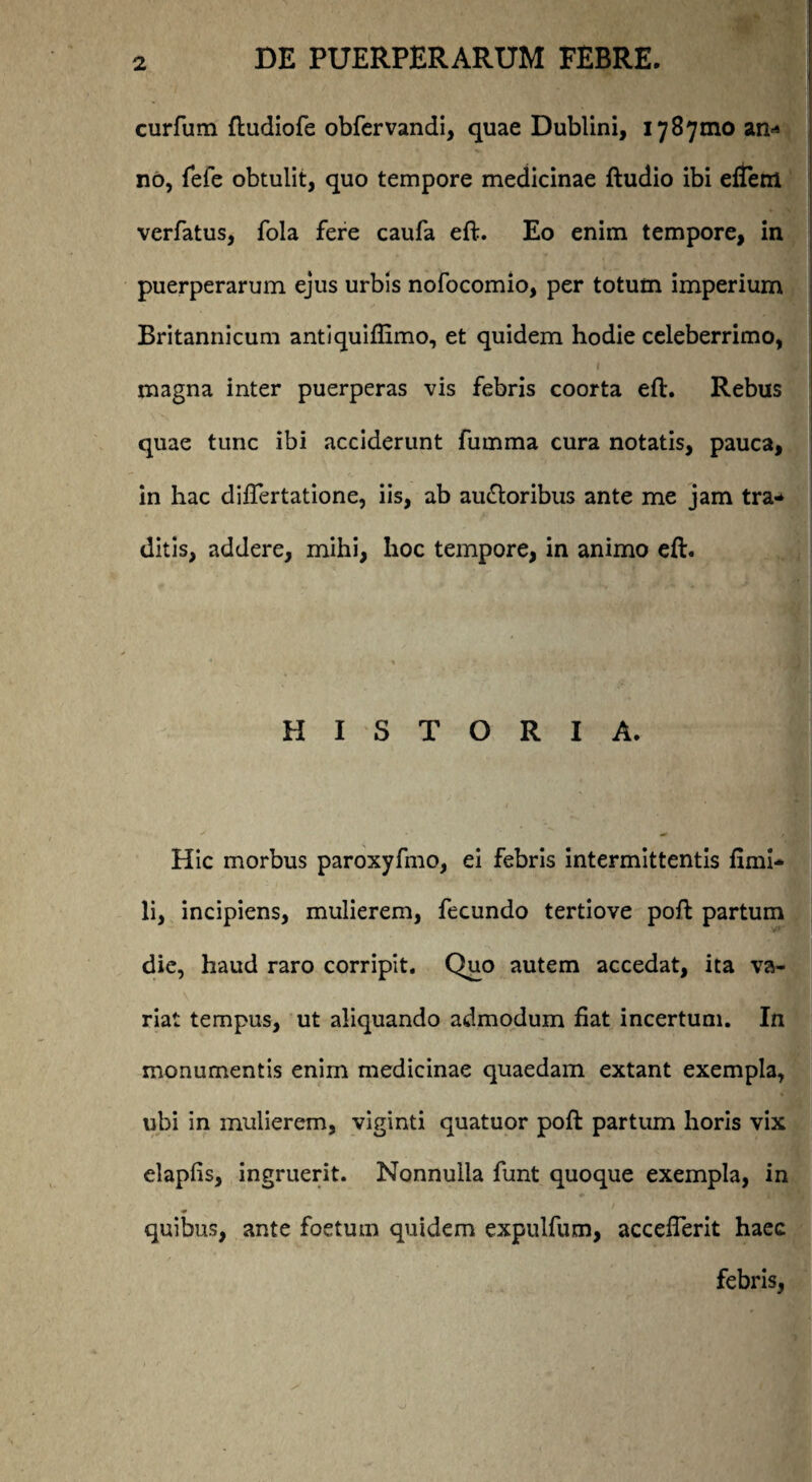 curfum ftudiofe obfervandi, quae Dublini, 1787010 an^ no, fefe obtulit, quo tempore medicinae ftudio ibi eflem verfatus, fola fere caufa eft. Eo enim tempore, in puerperarum ejus urbis nofocomio, per totum imperium ■ Britannicum antiquifiimo, et quidem hodie celeberrimo, magna inter puerperas vis febris coorta eft. Rebus quae tunc ibi acciderunt furnma cura notatis, pauca, in hac difiertatione, iis, ab au&oribus ante me jam tra* ditis, addere, mihi, hoc tempore, in animo eft. HISTORIA. Hic morbus paroxyfmo, ei febris intermittentis fimi* li, incipiens, mulierem, fecundo tertiove poft partum die, haud raro corripit. Quo autem accedat, ita va¬ riat tempus, ut aliquando admodum fiat incertum. In monumentis enim medicinae quaedam extant exempla, ubi in mulierem, viginti quatuor poft partum horis vix elapfis, ingruerit. Nonnulla funt quoque exempla, in quibus, ante foetum quidem expulfum, accefierit haec febris,