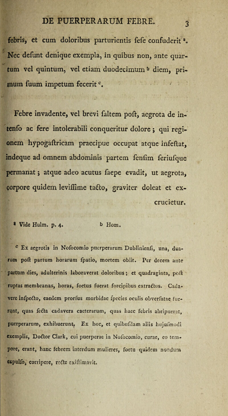 febris, et cum doloribus parturientis fefe confuderit Nec defunt denique exempla, in quibus non, ante quar- V tum vel quintum, vel etiam duodecimum b diem, pri¬ mum fuum impetum feceritc. Febre invadente, vel brevi faltem poft, aegrota de in- tenfo ac fere intolerabili conqueritur dolore ; qui regi¬ onem hypogaftricam praecipue occupat atque infeftat, indeque ad omnem abdominis partem fenlim feriufque permanat; atque adeo acutus faepe evadit, ut aegrota, corpore quidem leviflime ta<fto, graviter doleat et ex¬ crucietur. * Vide Hulm. p. 4. b Hom. c Ex aegrotis in Nofocomio puerperarum Dublinienli, una, dua¬ rum poft partum horarum fpatio, mortem obiit. Per decem ante partum dies, adulterinis laboraverat doloribus; et quadraginta, poft ruptas membranas, horas, foetus fuerat forcipibus extraftus. Cada¬ vere infpeflo, eaedem prorfus morbidae fpecies oculis obverfatae fue¬ runt, quas fe<fta cadavera caeterarum, quas haec febris abripuerat, puerperarum, exhibuerunt. Ex hoc, et quibufdatn aliis hujufmodi exemplis, Dottor Clark, cui puerperae in Nofocomio, curae, eo tem¬ pore, erant, hanc febrem interdum mulieres, foetu quidem nondum cxpulfoa corripere, refte cxiftlrnavit.