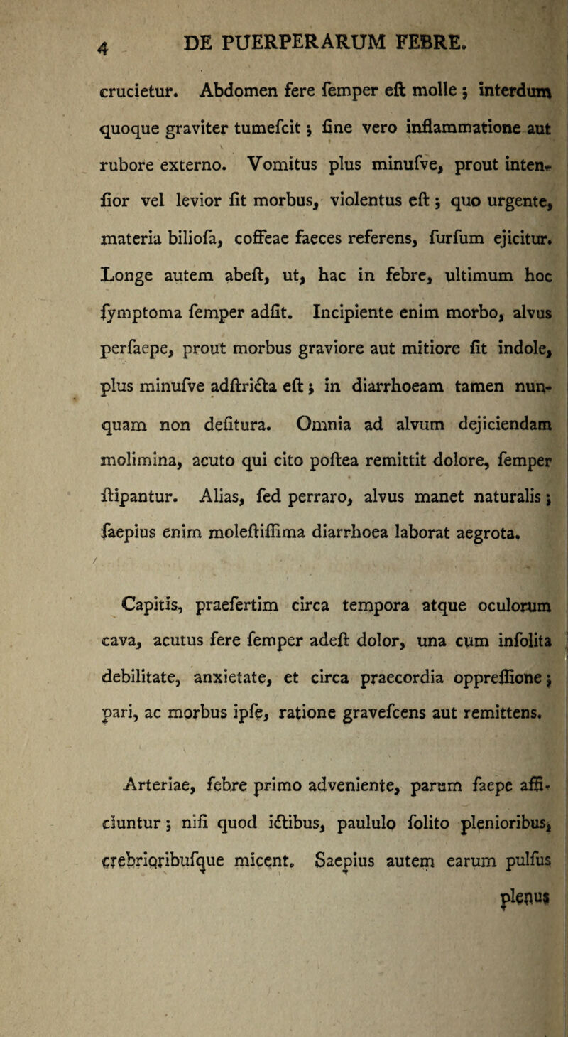 crucietur. Abdomen fere femper eft molle 5 interdum quoque graviter tumefcit $ fine vero inflammatione aut rubore externo. Vomitus plus minufve, prout inten* fior vel levior fit morbus, violentus eft; quo urgente, materia biliofa, coffeae faeces referens, furfum ejicitur. Longe autem abeft, ut, hac in febre, ultimum hoc fymptoma femper adfit. Incipiente enim morbo, alvus perfaepe, prout morbus graviore aut mitiore fit indole, plus minufve adftridta eft} in diarrhoeam tamen nun¬ quam non defitura. Omnia ad alvum dejiciendam molimina, acuto qui cito poftea remittit dolore, femper ftipantur. Alias, fed perraro, alvus manet naturalis; faepius enim moleftifiima diarrhoea laborat aegrota. Capitis, praefertim circa tempora atque oculorum cava, acutus fere femper adeft dolor, una cum infolita debilitate, anxietate, et circa praecordia opprelfione $ pari, ac morbus ipfe, ratione gravefcens aut remittens. Arteriae, febre primo adveniente, parum faepe afflr duntur; nifi quod i&ibus, paululo folito plenioribus* crebriqribufcjue micent. Saepius autem earum pulfus